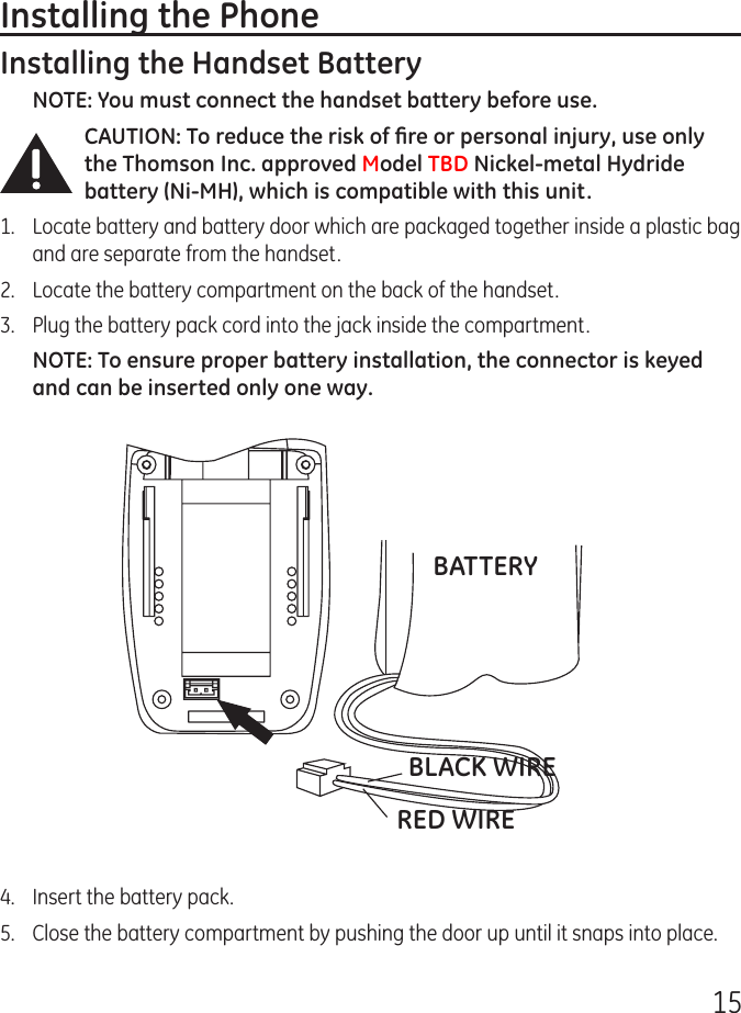 15Installing the PhoneInstalling the Handset BatteryNOTE: You must connect the handset battery before use.CAUTION: To reduce the risk of ﬁre or personal injury, use only the Thomson Inc. approved Model TBD Nickel-metal Hydride battery (Ni-MH), which is compatible with this unit.1.   Locate battery and battery door which are packaged together inside a plastic bag and are separate from the handset.2.  Locate the battery compartment on the back of the handset.3.  Plug the battery pack cord into the jack inside the compartment.NOTE: To ensure proper battery installation, the connector is keyed and can be inserted only one way.BATTERYBLACK WIRERED WIRE4.  Insert the battery pack.5.   Close the battery compartment by pushing the door up until it snaps into place.