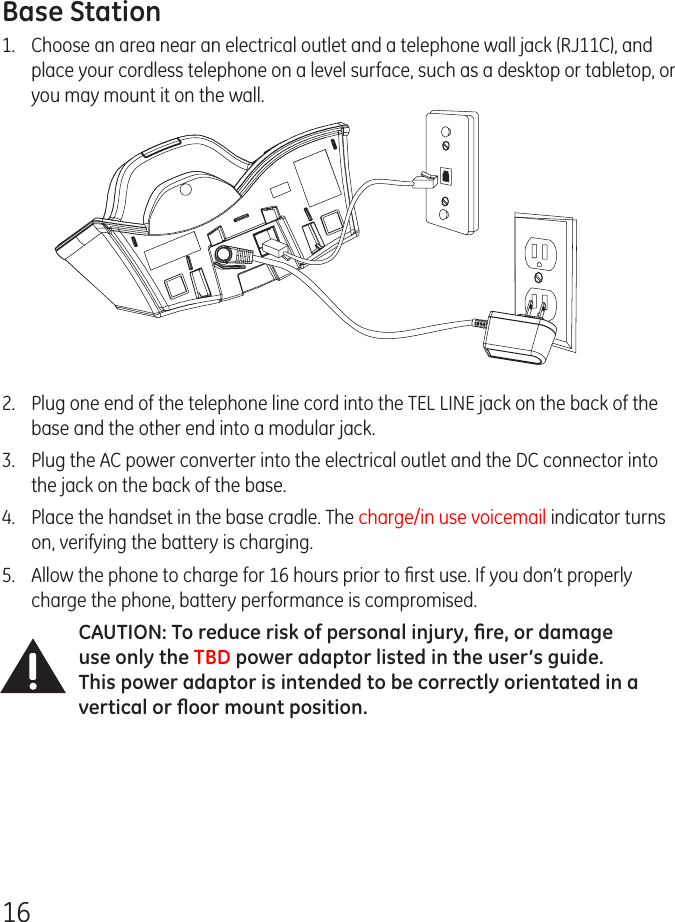 16Base Station1.  Choose an area near an electrical outlet and a telephone wall jack (RJ11C), and place your cordless telephone on a level surface, such as a desktop or tabletop, or you may mount it on the wall.2.   Plug one end of the telephone line cord into the TEL LINE jack on the back of the base and the other end into a modular jack.3.   Plug the AC power converter into the electrical outlet and the DC connector into the jack on the back of the base.4.   Place the handset in the base cradle. The charge/in use voicemail indicator turns on, verifying the battery is charging.5.  Allow the phone to charge for 16 hours prior to ﬁrst use. If you don’t properly charge the phone, battery performance is compromised.CAUTION: To reduce risk of personal injury, ﬁre, or damage use only the TBD power adaptor listed in the user’s guide. This power adaptor is intended to be correctly orientated in a vertical or ﬂoor mount position.