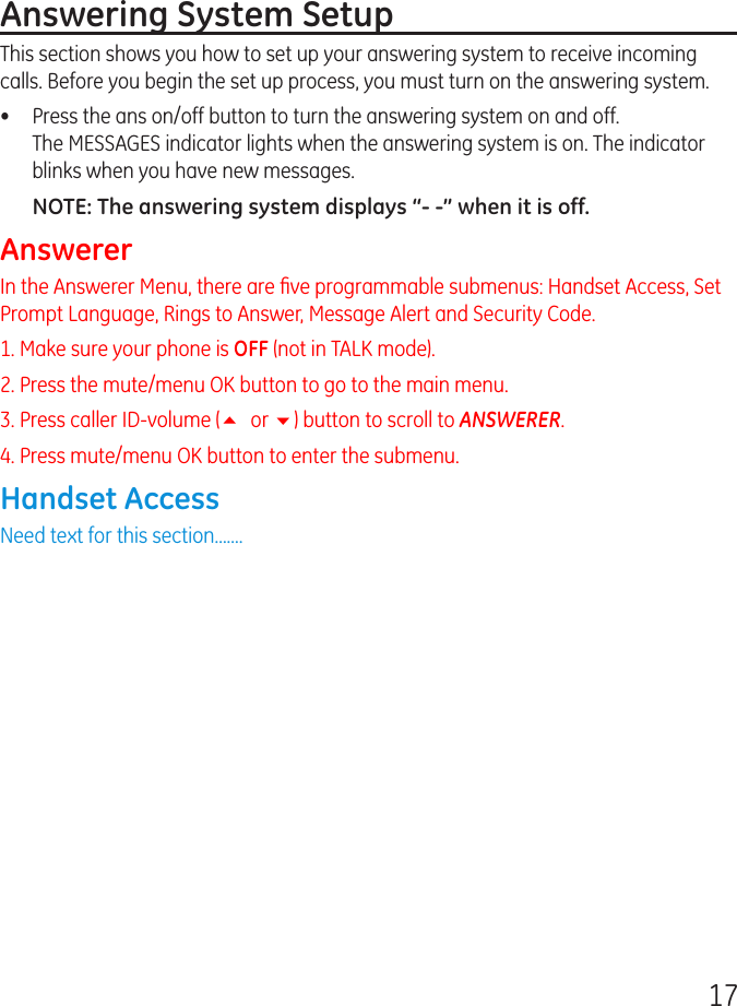 17Answering System SetupThis section shows you how to set up your answering system to receive incoming calls. Before you begin the set up process, you must turn on the answering system.•  Press the ans on/off button to turn the answering system on and off.  The MESSAGES indicator lights when the answering system is on. The indicator blinks when you have new messages.NOTE: The answering system displays “- -” when it is off.AnswererIn the Answerer Menu, there are ﬁve programmable submenus: Handset Access, Set Prompt Language, Rings to Answer, Message Alert and Security Code.1. Make sure your phone is OFF (not in TALK mode).2. Press the mute/menu OK button to go to the main menu.3. Press caller ID-volume (5 or 6) button to scroll to ANSWERER.4. Press mute/menu OK button to enter the submenu. Handset AccessNeed text for this section.......