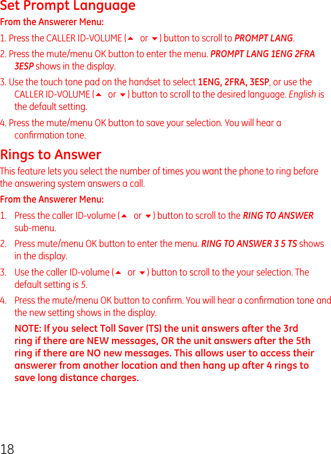 18Set Prompt LanguageFrom the Answerer Menu: 1. Press the CALLER ID-VOLUME (5 or 6) button to scroll to PROMPT LANG.2. Press the mute/menu OK button to enter the menu. PROMPT LANG 1ENG 2FRA 3ESP shows in the display.3. Use the touch tone pad on the handset to select 1ENG, 2FRA, 3ESP, or use the CALLER ID-VOLUME (5 or 6) button to scroll to the desired language. English is the default setting.4. Press the mute/menu OK button to save your selection. You will hear a conﬁrmation tone.Rings to AnswerThis feature lets you select the number of times you want the phone to ring before the answering system answers a call.From the Answerer Menu: 1.   Press the caller ID-volume (5 or 6) button to scroll to the RING TO ANSWER sub-menu.2.   Press mute/menu OK button to enter the menu. RING TO ANSWER 3 5 TS shows in the display.3.   Use the caller ID-volume (5 or 6) button to scroll to the your selection. The default setting is 5.4.   Press the mute/menu OK button to conﬁrm. You will hear a conﬁrmation tone and the new setting shows in the display.NOTE: If you select Toll Saver (TS) the unit answers after the 3rd ring if there are NEW messages, OR the unit answers after the 5th ring if there are NO new messages. This allows user to access their answerer from another location and then hang up after 4 rings to save long distance charges.