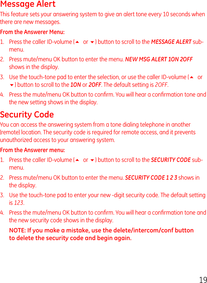 19Message AlertThis feature sets your answering system to give an alert tone every 10 seconds when there are new messages.From the Answerer Menu: 1.   Press the caller ID-volume (5 or 6) button to scroll to the MESSAGE ALERT sub-menu.2.   Press mute/menu OK button to enter the menu. NEW MSG ALERT 1ON 2OFF shows in the display.3.   Use the touch-tone pad to enter the selection, or use the caller ID-volume (5 or 6) button to scroll to the 1ON or 2OFF. The default setting is 2OFF.4.   Press the mute/menu OK button to conﬁrm. You will hear a conﬁrmation tone and the new setting shows in the display.Security Code You can access the answering system from a tone dialing telephone in another (remote) location. The security code is required for remote access, and it prevents unauthorized access to your answering system.From the Answerer menu: 1.   Press the caller ID-volume (5 or 6) button to scroll to the SECURITY CODE sub-menu.2.   Press mute/menu OK button to enter the menu. SECURITY CODE 1 2 3 shows in the display.3.   Use the touch-tone pad to enter your new -digit security code. The default setting is 123.4.   Press the mute/menu OK button to conﬁrm. You will hear a conﬁrmation tone and the new security code shows in the display.NOTE: If you make a mistake, use the delete/intercom/conf button to delete the security code and begin again.