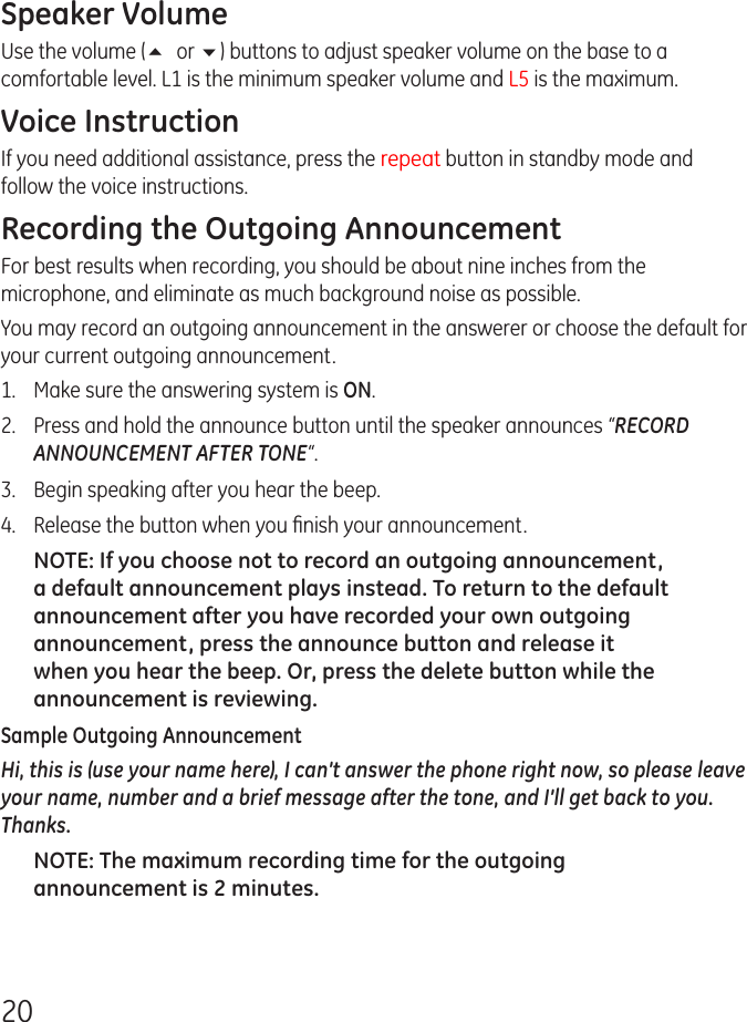 20Speaker VolumeUse the volume (5 or 6) buttons to adjust speaker volume on the base to a comfortable level. L1 is the minimum speaker volume and L5 is the maximum.Voice InstructionIf you need additional assistance, press the repeat button in standby mode and follow the voice instructions.Recording the Outgoing AnnouncementFor best results when recording, you should be about nine inches from the microphone, and eliminate as much background noise as possible.You may record an outgoing announcement in the answerer or choose the default for your current outgoing announcement.1.   Make sure the answering system is ON.2.  Press and hold the announce button until the speaker announces “RECORD ANNOUNCEMENT AFTER TONE“.3.  Begin speaking after you hear the beep.4.  Release the button when you ﬁnish your announcement.NOTE: If you choose not to record an outgoing announcement, a default announcement plays instead. To return to the default announcement after you have recorded your own outgoing announcement, press the announce button and release it when you hear the beep. Or, press the delete button while the announcement is reviewing.Sample Outgoing AnnouncementHi, this is (use your name here), I can’t answer the phone right now, so please leave your name, number and a brief message after the tone, and I’ll get back to you. Thanks.NOTE: The maximum recording time for the outgoing announcement is 2 minutes.