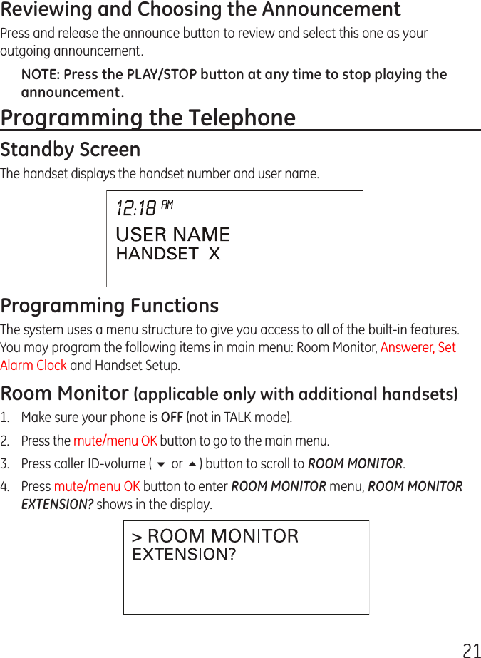 21Reviewing and Choosing the AnnouncementPress and release the announce button to review and select this one as your outgoing announcement.NOTE: Press the PLAY/STOP button at any time to stop playing the announcement.Programming the TelephoneStandby ScreenThe handset displays the handset number and user name.Programming FunctionsThe system uses a menu structure to give you access to all of the built-in features. You may program the following items in main menu: Room Monitor, Answerer, Set Alarm Clock and Handset Setup.Room Monitor (applicable only with additional handsets)1.  Make sure your phone is OFF (not in TALK mode).2.  Press the mute/menu OK button to go to the main menu.3.  Press caller ID-volume ( 6 or 5) button to scroll to ROOM MONITOR.4.  Press mute/menu OK button to enter ROOM MONITOR menu, ROOM MONITOR EXTENSION? shows in the display.