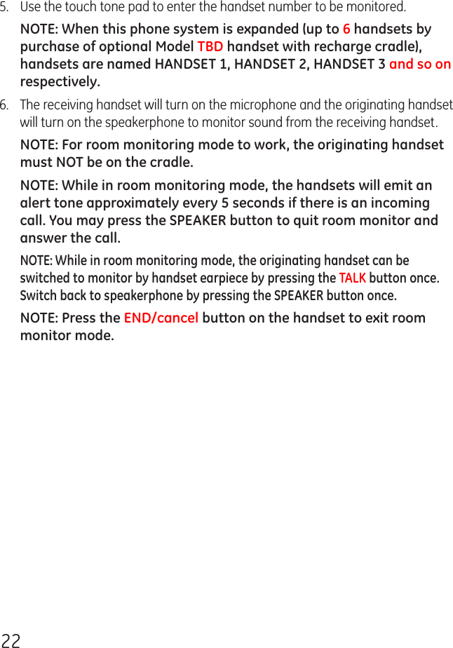 225.  Use the touch tone pad to enter the handset number to be monitored.NOTE: When this phone system is expanded (up to 6 handsets by purchase of optional Model TBD handset with recharge cradle), handsets are named HANDSET 1, HANDSET 2, HANDSET 3 and so on respectively.6.  The receiving handset will turn on the microphone and the originating handset will turn on the speakerphone to monitor sound from the receiving handset.NOTE: For room monitoring mode to work, the originating handset must NOT be on the cradle.NOTE: While in room monitoring mode, the handsets will emit an alert tone approximately every 5 seconds if there is an incoming call. You may press the SPEAKER button to quit room monitor and answer the call.NOTE: While in room monitoring mode, the originating handset can be switched to monitor by handset earpiece by pressing the TALK button once. Switch back to speakerphone by pressing the SPEAKER button once.NOTE: Press the END/cancel button on the handset to exit room monitor mode.