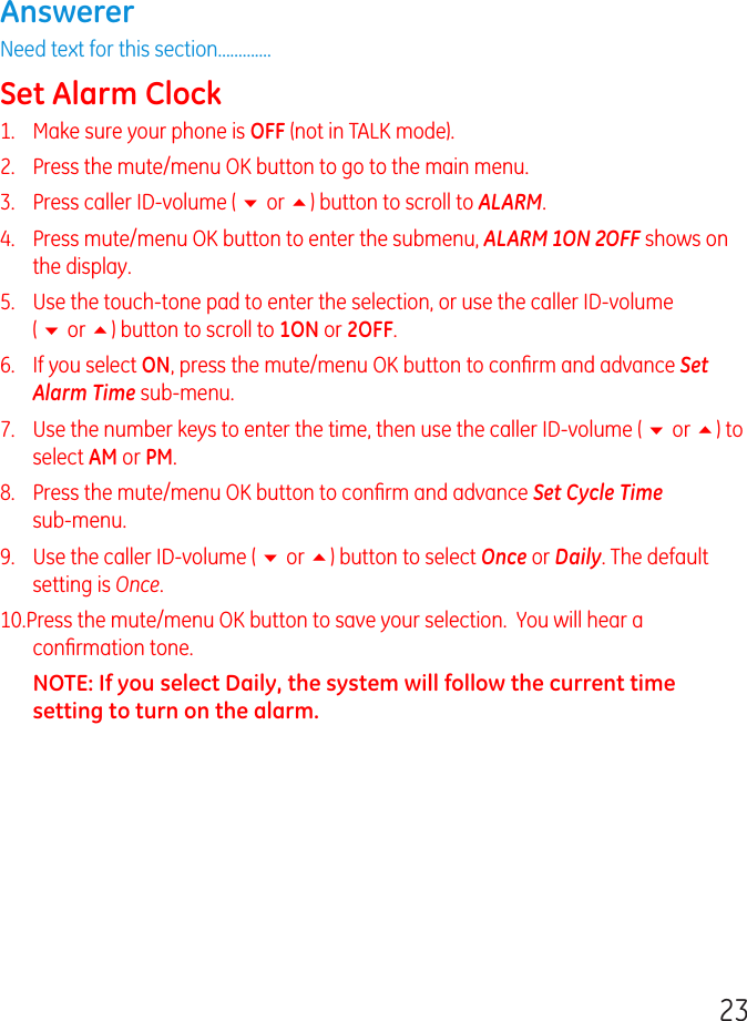 23AnswererNeed text for this section.............Set Alarm Clock1.   Make sure your phone is OFF (not in TALK mode).2.   Press the mute/menu OK button to go to the main menu.3.   Press caller ID-volume ( 6 or 5) button to scroll to ALARM.4.   Press mute/menu OK button to enter the submenu, ALARM 1ON 2OFF shows on the display.5.   Use the touch-tone pad to enter the selection, or use the caller ID-volume  ( 6 or 5) button to scroll to 1ON or 2OFF.6.   If you select ON, press the mute/menu OK button to conﬁrm and advance Set Alarm Time sub-menu.7.   Use the number keys to enter the time, then use the caller ID-volume ( 6 or 5) to select AM or PM.8.   Press the mute/menu OK button to conﬁrm and advance Set Cycle Time  sub-menu.9.   Use the caller ID-volume ( 6 or 5) button to select Once or Daily. The default setting is Once.10.Press the mute/menu OK button to save your selection.  You will hear a conﬁrmation tone.NOTE: If you select Daily, the system will follow the current time setting to turn on the alarm.