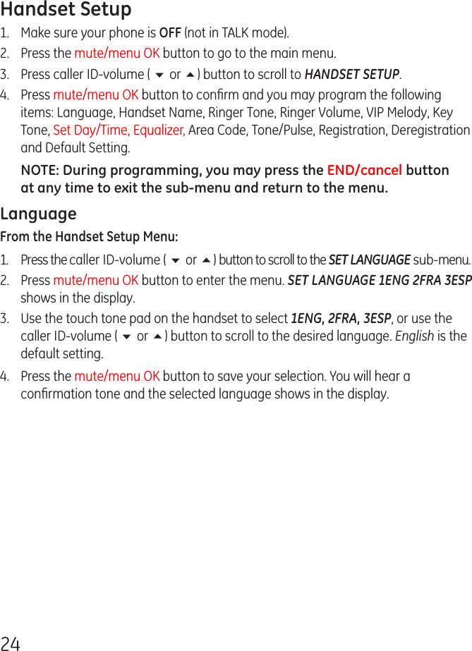 24Handset Setup1.  Make sure your phone is OFF (not in TALK mode).2.  Press the mute/menu OK button to go to the main menu.3.  Press caller ID-volume ( 6 or 5) button to scroll to HANDSET SETUP.4.  Press mute/menu OK button to conﬁrm and you may program the following items: Language, Handset Name, Ringer Tone, Ringer Volume, VIP Melody, Key Tone, Set Day/Time, Equalizer, Area Code, Tone/Pulse, Registration, Deregistration and Default Setting.NOTE: During programming, you may press the END/cancel button at any time to exit the sub-menu and return to the menu. LanguageFrom the Handset Setup Menu: 1.  Press the caller ID-volume ( 6 or 5) button to scroll to the SET LANGUAGE sub-menu.2.  Press mute/menu OK button to enter the menu. SET LANGUAGE 1ENG 2FRA 3ESP shows in the display.3.  Use the touch tone pad on the handset to select 1ENG, 2FRA, 3ESP, or use the caller ID-volume ( 6 or 5) button to scroll to the desired language. English is the default setting.4.  Press the mute/menu OK button to save your selection. You will hear a conﬁrmation tone and the selected language shows in the display.