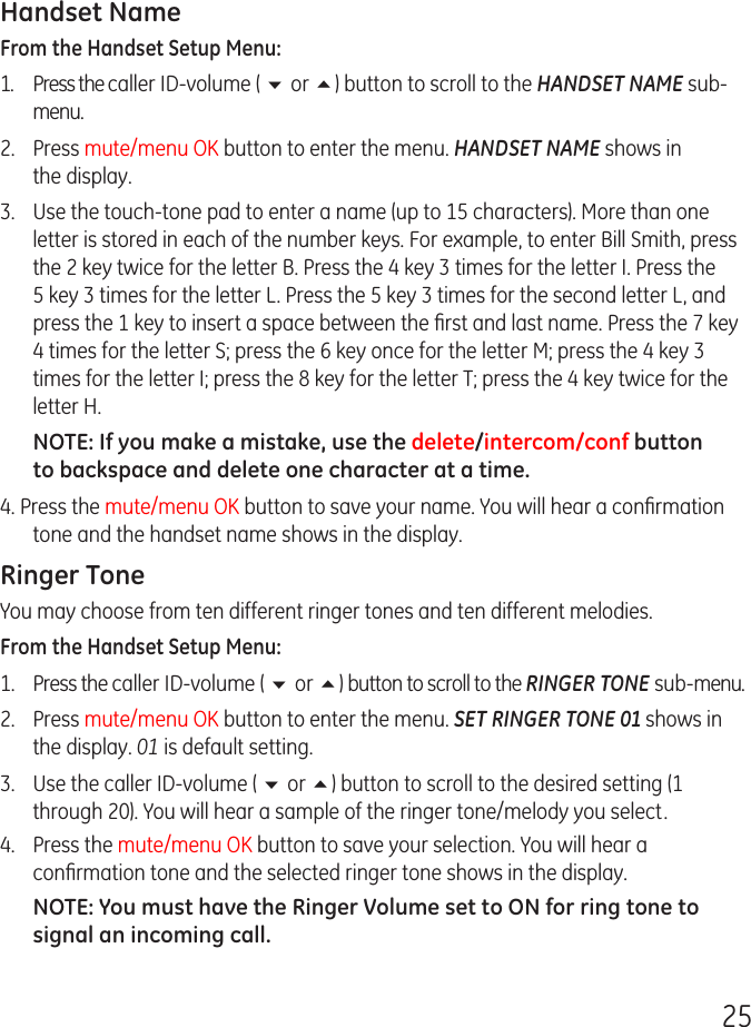 25Handset NameFrom the Handset Setup Menu: 1.  Press the caller ID-volume ( 6 or 5) button to scroll to the HANDSET NAME sub-menu.2.  Press mute/menu OK button to enter the menu. HANDSET NAME shows in the display.3.  Use the touch-tone pad to enter a name (up to 15 characters). More than one letter is stored in each of the number keys. For example, to enter Bill Smith, press the 2 key twice for the letter B. Press the 4 key 3 times for the letter I. Press the 5 key 3 times for the letter L. Press the 5 key 3 times for the second letter L, and press the 1 key to insert a space between the ﬁrst and last name. Press the 7 key 4 times for the letter S; press the 6 key once for the letter M; press the 4 key 3 times for the letter I; press the 8 key for the letter T; press the 4 key twice for the letter H.NOTE: If you make a mistake, use the delete/intercom/conf button to backspace and delete one character at a time.4. Press the mute/menu OK button to save your name. You will hear a conﬁrmation tone and the handset name shows in the display.Ringer ToneYou may choose from ten different ringer tones and ten different melodies.From the Handset Setup Menu:1.  Press the caller ID-volume ( 6 or 5) button to scroll to the RINGER TONE sub-menu.2.  Press mute/menu OK button to enter the menu. SET RINGER TONE 01 shows in the display. 01 is default setting.3.  Use the caller ID-volume ( 6 or 5) button to scroll to the desired setting (1 through 20). You will hear a sample of the ringer tone/melody you select.4.  Press the mute/menu OK button to save your selection. You will hear a conﬁrmation tone and the selected ringer tone shows in the display.NOTE: You must have the Ringer Volume set to ON for ring tone to signal an incoming call. 