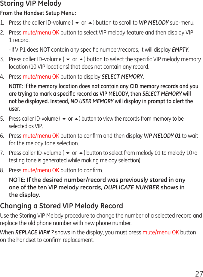 27Storing VIP MelodyFrom the Handset Setup Menu: 1.   Press the caller ID-volume ( 6 or 5) button to scroll to VIP MELODY sub-menu. 2.   Press mute/menu OK button to select VIP melody feature and then display VIP 1 record.  - If VIP1 does NOT contain any speciﬁc number/records, it will display EMPTY.3.   Press caller ID-volume ( 6 or 5) button to select the speciﬁc VIP melody memory location (10 VIP locations) that does not contain any record.4.   Press mute/menu OK button to display SELECT MEMORY.NOTE: If the memory location does not contain any CID memory records and you are trying to mark a speciﬁc record as VIP MELODY, then SELECT MEMORY will not be displayed. Instead, NO USER MEMORY will display in prompt to alert the user.5.  Press caller ID-volume ( 6 or 5) button to view the records from memory to be selected as VIP.6.  Press mute/menu OK button to conﬁrm and then display VIP MELODY 01 to wait for the melody tone selection.7.  Press caller ID-volume ( 6 or 5) button to select from melody 01 to melody 10 (a testing tone is generated while making melody selection)8.  Press mute/menu OK button to conﬁrm. NOTE: If the desired number/record was previously stored in any one of the ten VIP melody records, DUPLICATE NUMBER shows in the display.Changing a Stored VIP Melody RecordUse the Storing VIP Melody procedure to change the number of a selected record and replace the old phone number with new phone number.When REPLACE VIP# ? shows in the display, you must press mute/menu OK button on the handset to conﬁrm replacement.