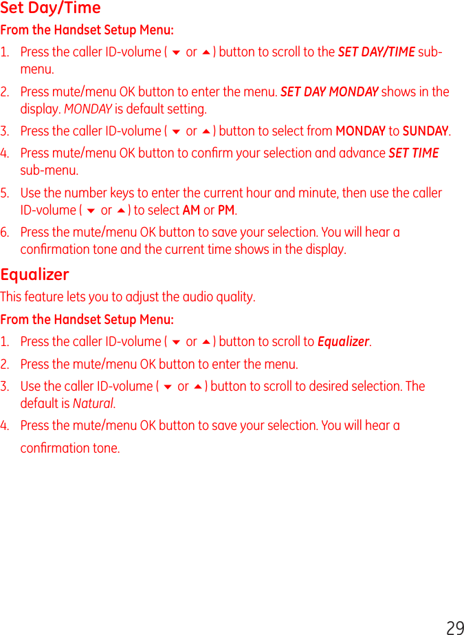 29Set Day/TimeFrom the Handset Setup Menu:1.   Press the caller ID-volume ( 6 or 5) button to scroll to the SET DAY/TIME sub-menu.2.   Press mute/menu OK button to enter the menu. SET DAY MONDAY shows in the display. MONDAY is default setting.3.   Press the caller ID-volume ( 6 or 5) button to select from MONDAY to SUNDAY.4.   Press mute/menu OK button to conﬁrm your selection and advance SET TIME sub-menu.5.   Use the number keys to enter the current hour and minute, then use the caller ID-volume ( 6 or 5) to select AM or PM.6.   Press the mute/menu OK button to save your selection. You will hear a conﬁrmation tone and the current time shows in the display.EqualizerThis feature lets you to adjust the audio quality.From the Handset Setup Menu:1.   Press the caller ID-volume ( 6 or 5) button to scroll to Equalizer.2.   Press the mute/menu OK button to enter the menu.3.   Use the caller ID-volume ( 6 or 5) button to scroll to desired selection. The default is Natural.4.   Press the mute/menu OK button to save your selection. You will hear a conﬁrmation tone.