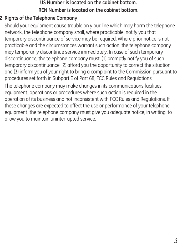 3US Number is located on the cabinet bottom.REN Number is located on the cabinet bottom.2  Rights of the Telephone Company Should your equipment cause trouble on y our line which may harm the telephone network, the telephone company shall, where practicable, notify you that temporary discontinuance of service may be required. Where prior notice is not practicable and the circumstances warrant such action, the telephone company may temporarily discontinue service immediately. In case of such temporary discontinuance, the telephone company must: (1) promptly notify you of such temporary discontinuance; (2) afford you the opportunity to correct the situation; and (3) inform you of your right to bring a complaint to the Commission pursuant to procedures set forth in Subpart E of Part 68, FCC Rules and Regulations.The telephone company may make changes in its communications facilities, equipment, operations or procedures where such action is required in the operation of its business and not inconsistent with FCC Rules and Regulations. If these changes are expected to affect the use or performance of your telephone equipment, the telephone company must give you adequate notice, in writing, to allow you to maintain uninterrupted service.