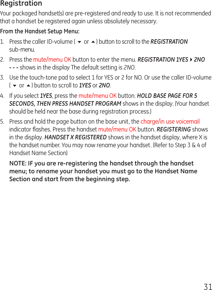 31RegistrationYour packaged handset(s) are pre-registered and ready to use. It is not recommended that a handset be registered again unless absolutely necessary.From the Handset Setup Menu:1.  Press the caller ID-volume ( 6 or 5) button to scroll to the REGISTRATION  sub-menu.2.   Press the mute/menu OK button to enter the menu. REGISTRATION 1YES42NO - - - shows in the display The default setting is 2NO.3.   Use the touch-tone pad to select 1 for YES or 2 for NO. Or use the caller ID-volume ( 6 or 5) button to scroll to 1YES or 2NO.4.  If you select 1YES, press the mute/menu OK button. HOLD BASE PAGE FOR 5 SECONDS, THEN PRESS HANDSET PROGRAM shows in the display. (Your handset should be held near the base during registration process.)5.  Press and hold the page button on the base unit, the charge/in use voicemail indicator ﬂashes. Press the handset mute/menu OK button. REGISTERING shows in the display. HANDSET X REGISTERED shows in the handset display, where X is the handset number. You may now rename your handset. (Refer to Step 3 &amp; 4 of Handset Name Section)NOTE: IF you are re-registering the handset through the handset menu; to rename your handset you must go to the Handset Name Section and start from the beginning step.