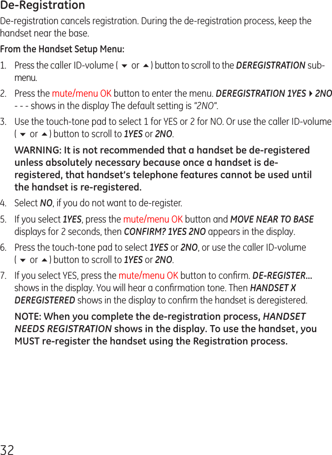 32De-RegistrationDe-registration cancels registration. During the de-registration process, keep the handset near the base.From the Handset Setup Menu:1.  Press the caller ID-volume ( 6 or 5) button to scroll to the DEREGISTRATION sub-menu.2.  Press the mute/menu OK button to enter the menu. DEREGISTRATION 1YES42NO - - - shows in the display The default setting is &quot;2NO&quot;.3.   Use the touch-tone pad to select 1 for YES or 2 for NO. Or use the caller ID-volume ( 6 or 5) button to scroll to 1YES or 2NO.WARNING: It is not recommended that a handset be de-registered unless absolutely necessary because once a handset is de-registered, that handset’s telephone features cannot be used until the handset is re-registered.4.  Select NO, if you do not want to de-register.5.  If you select 1YES, press the mute/menu OK button and MOVE NEAR TO BASE displays for 2 seconds, then CONFIRM? 1YES 2NO appears in the display.6.   Press the touch-tone pad to select 1YES or 2NO, or use the caller ID-volume ( 6 or 5) button to scroll to 1YES or 2NO.7.  If you select YES, press the mute/menu OK button to conﬁrm. DE-REGISTER... shows in the display. You will hear a conﬁrmation tone. Then HANDSET X DEREGISTERED shows in the display to conﬁrm the handset is deregistered.NOTE: When you complete the de-registration process, HANDSET NEEDS REGISTRATION shows in the display. To use the handset, you MUST re-register the handset using the Registration process.