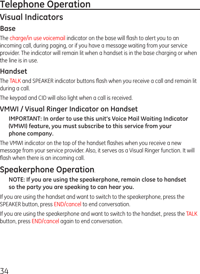 34Telephone OperationVisual IndicatorsBaseThe charge/in use voicemail indicator on the base will ﬂash to alert you to an incoming call, during paging, or if you have a message waiting from your service provider. The indicator will remain lit when a handset is in the base charging or when the line is in use.HandsetThe TALK and SPEAKER indicator buttons ﬂash when you receive a call and remain lit during a call.The keypad and CID will also light when a call is received.VMWI / Visual Ringer Indicator on HandsetIMPORTANT: In order to use this unit’s Voice Mail Waiting Indicator (VMWI) feature, you must subscribe to this service from your phone company. The VMWI indicator on the top of the handset ﬂashes when you receive a new message from your service provider. Also, it serves as a Visual Ringer function. It will ﬂash when there is an incoming call.Speakerphone Operation.NOTE: If you are using the speakerphone, remain close to handset so the party you are speaking to can hear you. If you are using the handset and want to switch to the speakerphone, press the SPEAKER button, press END/cancel to end conversation. If you are using the speakerphone and want to switch to the handset, press the TALK button, press END/cancel again to end conversation. 