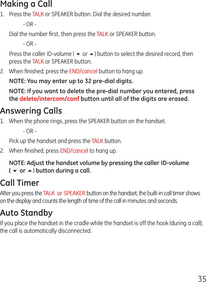 35Making a Call1.  Press the TALK or SPEAKER button. Dial the desired number.    - OR -   Dial the number ﬁrst, then press the TALK or SPEAKER button.    - OR -  Press the caller ID-volume ( 6 or 5) button to select the desired record, then press the TALK or SPEAKER button.2.  When ﬁnished, press the END/cancel button to hang up.NOTE: You may enter up to 32 pre-dial digits.NOTE: If you want to delete the pre-dial number you entered, press the delete/intercom/conf button until all of the digits are erased. Answering Calls1.  When the phone rings, press the SPEAKER button on the handset.    - OR -  Pick up the handset and press the TALK button. 2.  When ﬁnished, press END/cancel to hang up.NOTE: Adjust the handset volume by pressing the caller ID-volume  ( 6 or 5) button during a call.Call TimerAfter you press the TALK  or SPEAKER button on the handset, the built-in call timer shows on the display and counts the length of time of the call in minutes and seconds.Auto StandbyIf you place the handset in the cradle while the handset is off the hook (during a call), the call is automatically disconnected.