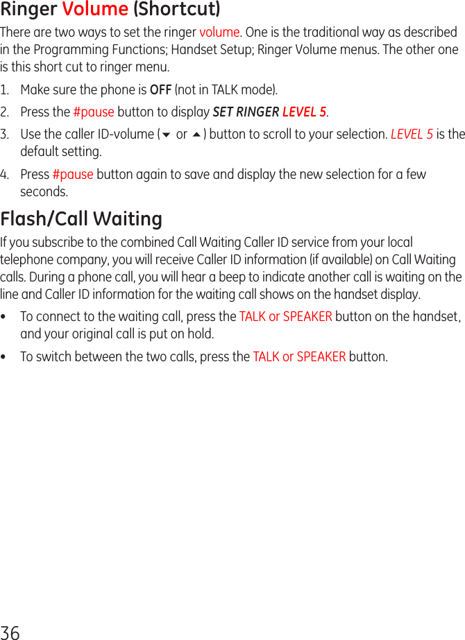 36Ringer Volume (Shortcut)There are two ways to set the ringer volume. One is the traditional way as described in the Programming Functions; Handset Setup; Ringer Volume menus. The other one is this short cut to ringer menu.1.  Make sure the phone is OFF (not in TALK mode).2.  Press the #pause button to display SET RINGER LEVEL 5. 3.  Use the caller ID-volume (6 or 5) button to scroll to your selection. LEVEL 5 is the default setting.4.  Press #pause button again to save and display the new selection for a few seconds.Flash/Call WaitingIf you subscribe to the combined Call Waiting Caller ID service from your local telephone company, you will receive Caller ID information (if available) on Call Waiting calls. During a phone call, you will hear a beep to indicate another call is waiting on the line and Caller ID information for the waiting call shows on the handset display.•  To connect to the waiting call, press the TALK or SPEAKER button on the handset, and your original call is put on hold.•  To switch between the two calls, press the TALK or SPEAKER button.