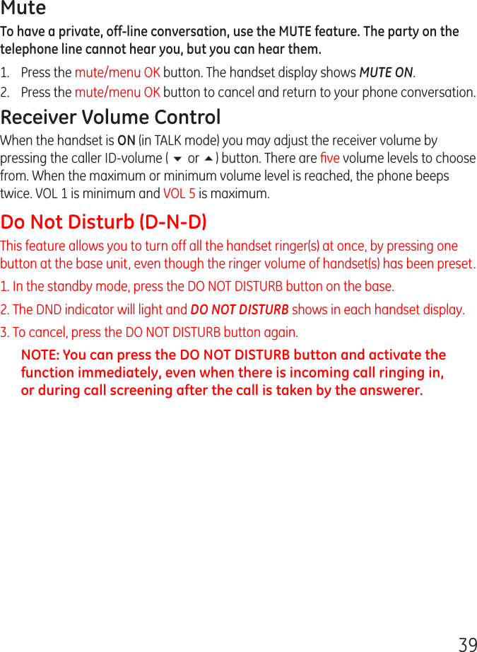 39MuteTo have a private, off-line conversation, use the MUTE feature. The party on the telephone line cannot hear you, but you can hear them.1.   Press the mute/menu OK button. The handset display shows MUTE ON. 2.  Press the mute/menu OK button to cancel and return to your phone conversation.Receiver Volume ControlWhen the handset is ON (in TALK mode) you may adjust the receiver volume by pressing the caller ID-volume ( 6 or 5) button. There are ﬁve volume levels to choose from. When the maximum or minimum volume level is reached, the phone beeps twice. VOL 1 is minimum and VOL 5 is maximum.Do Not Disturb (D-N-D) This feature allows you to turn off all the handset ringer(s) at once, by pressing one button at the base unit, even though the ringer volume of handset(s) has been preset. 1. In the standby mode, press the DO NOT DISTURB button on the base. 2. The DND indicator will light and DO NOT DISTURB shows in each handset display.3. To cancel, press the DO NOT DISTURB button again.NOTE: You can press the DO NOT DISTURB button and activate the function immediately, even when there is incoming call ringing in, or during call screening after the call is taken by the answerer.