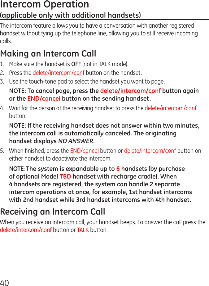 40Intercom Operation  (applicable only with additional handsets)The intercom feature allows you to have a conversation with another registered handset without tying up the telephone line, allowing you to still receive incoming calls.Making an Intercom Call1.  Make sure the handset is OFF (not in TALK mode).2.   Press the delete/intercom/conf button on the handset.3.   Use the touch-tone pad to select the handset you want to page.NOTE: To cancel page, press the delete/intercom/conf button again or the END/cancel button on the sending handset.4.  Wait for the person at the receiving handset to press the delete/intercom/conf button.NOTE: If the receiving handset does not answer within two minutes, the intercom call is automatically canceled. The originating handset displays NO ANSWER.5.   When ﬁnished, press the END/cancel button or delete/intercom/conf button on either handset to deactivate the intercom.NOTE: The system is expandable up to 6 handsets (by purchase of optional Model TBD handset with recharge cradle). When 4 handsets are registered, the system can handle 2 separate intercom operations at once, for example, 1st handset intercoms with 2nd handset while 3rd handset intercoms with 4th handset.Receiving an Intercom CallWhen you receive an intercom call, your handset beeps. To answer the call press the delete/intercom/conf button or TALK button.