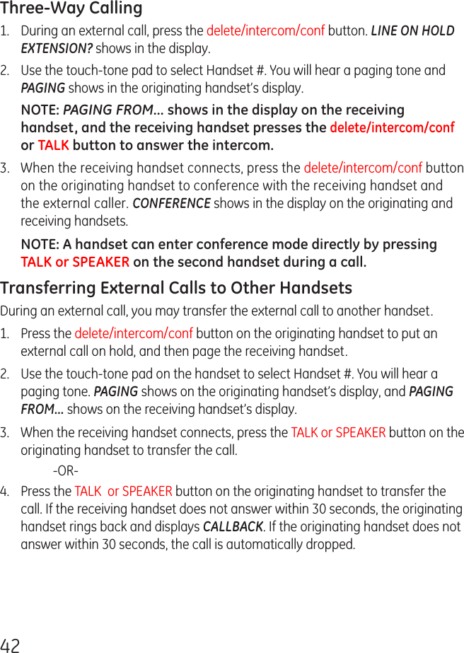 42Three-Way Calling 1.  During an external call, press the delete/intercom/conf button. LINE ON HOLD EXTENSION? shows in the display.2.  Use the touch-tone pad to select Handset #. You will hear a paging tone and PAGING shows in the originating handset’s display.NOTE: PAGING FROM... shows in the display on the receiving handset, and the receiving handset presses the delete/intercom/conf or TALK button to answer the intercom.3.  When the receiving handset connects, press the delete/intercom/conf button on the originating handset to conference with the receiving handset and the external caller. CONFERENCE shows in the display on the originating and receiving handsets.NOTE: A handset can enter conference mode directly by pressing TALK or SPEAKER on the second handset during a call.Transferring External Calls to Other HandsetsDuring an external call, you may transfer the external call to another handset.1.  Press the delete/intercom/conf button on the originating handset to put an external call on hold, and then page the receiving handset.2.  Use the touch-tone pad on the handset to select Handset #. You will hear a paging tone. PAGING shows on the originating handset’s display, and PAGING FROM... shows on the receiving handset’s display.3.  When the receiving handset connects, press the TALK or SPEAKER button on the originating handset to transfer the call.    -OR-4.  Press the TALK  or SPEAKER button on the originating handset to transfer the call. If the receiving handset does not answer within 30 seconds, the originating handset rings back and displays CALLBACK. If the originating handset does not answer within 30 seconds, the call is automatically dropped.