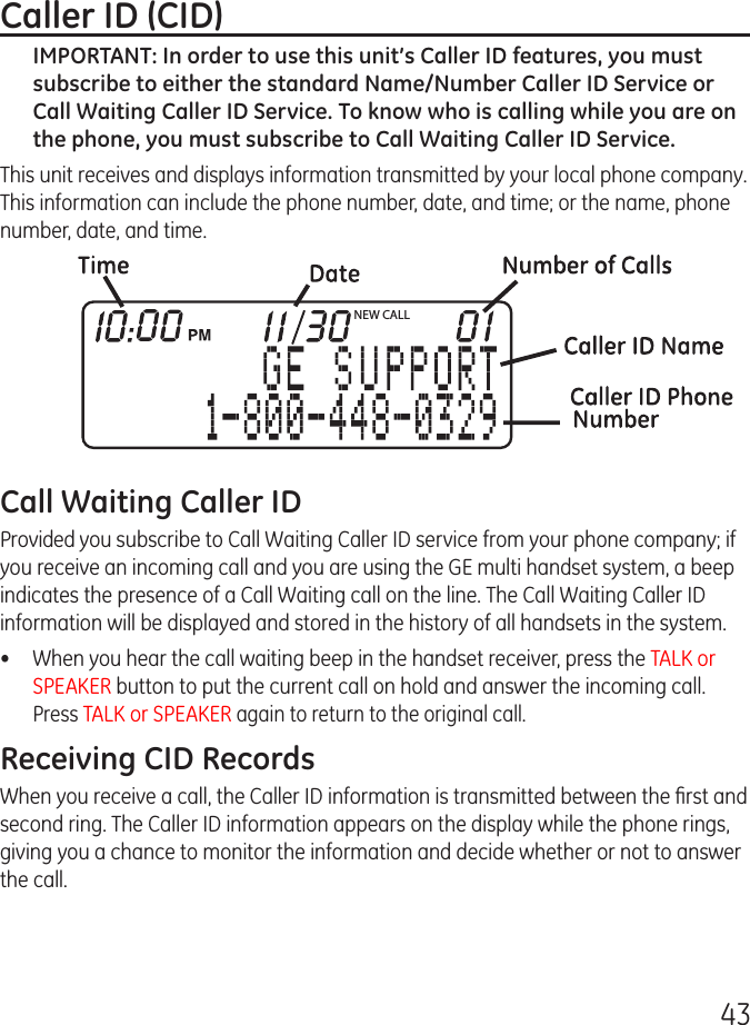 43Caller ID (CID)IMPORTANT: In order to use this unit’s Caller ID features, you must subscribe to either the standard Name/Number Caller ID Service or Call Waiting Caller ID Service. To know who is calling while you are on the phone, you must subscribe to Call Waiting Caller ID Service.This unit receives and displays information transmitted by your local phone company. This information can include the phone number, date, and time; or the name, phone number, date, and time. Call Waiting Caller IDProvided you subscribe to Call Waiting Caller ID service from your phone company; if you receive an incoming call and you are using the GE multi handset system, a beep indicates the presence of a Call Waiting call on the line. The Call Waiting Caller ID information will be displayed and stored in the history of all handsets in the system.•  When you hear the call waiting beep in the handset receiver, press the TALK or SPEAKER button to put the current call on hold and answer the incoming call.  Press TALK or SPEAKER again to return to the original call.Receiving CID RecordsWhen you receive a call, the Caller ID information is transmitted between the ﬁrst and second ring. The Caller ID information appears on the display while the phone rings, giving you a chance to monitor the information and decide whether or not to answer the call.NEW CALL