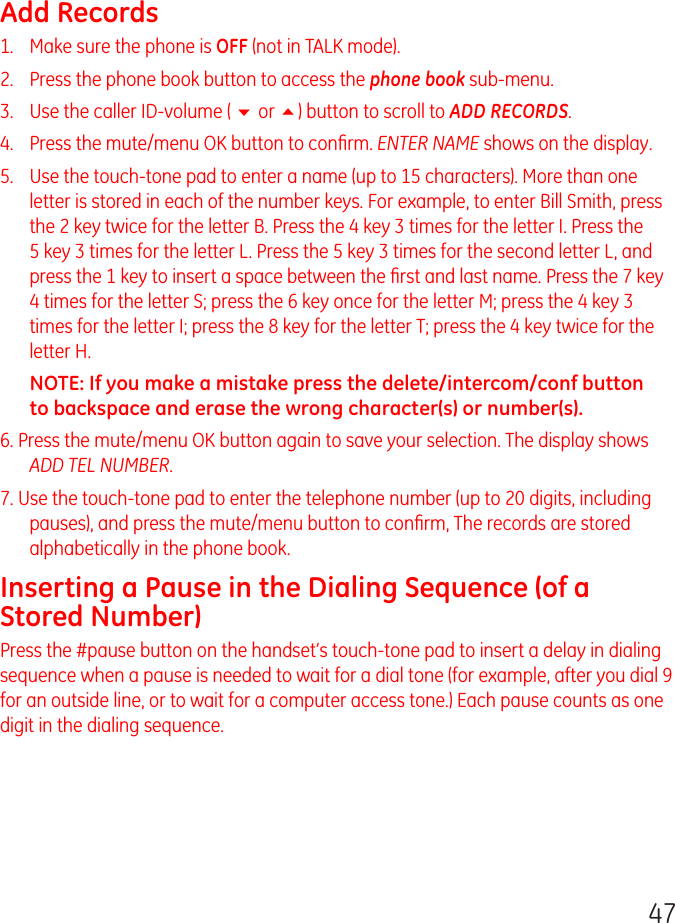 47Add Records1.   Make sure the phone is OFF (not in TALK mode).2.   Press the phone book button to access the phone book sub-menu.3.   Use the caller ID-volume ( 6 or 5) button to scroll to ADD RECORDS.4.   Press the mute/menu OK button to conﬁrm. ENTER NAME shows on the display.5.   Use the touch-tone pad to enter a name (up to 15 characters). More than one letter is stored in each of the number keys. For example, to enter Bill Smith, press the 2 key twice for the letter B. Press the 4 key 3 times for the letter I. Press the 5 key 3 times for the letter L. Press the 5 key 3 times for the second letter L, and press the 1 key to insert a space between the ﬁrst and last name. Press the 7 key 4 times for the letter S; press the 6 key once for the letter M; press the 4 key 3 times for the letter I; press the 8 key for the letter T; press the 4 key twice for the letter H.NOTE: If you make a mistake press the delete/intercom/conf button to backspace and erase the wrong character(s) or number(s).6. Press the mute/menu OK button again to save your selection. The display shows ADD TEL NUMBER.7. Use the touch-tone pad to enter the telephone number (up to 20 digits, including pauses), and press the mute/menu button to conﬁrm, The records are stored alphabetically in the phone book.Inserting a Pause in the Dialing Sequence (of a Stored Number)Press the #pause button on the handset’s touch-tone pad to insert a delay in dialing sequence when a pause is needed to wait for a dial tone (for example, after you dial 9 for an outside line, or to wait for a computer access tone.) Each pause counts as one digit in the dialing sequence.