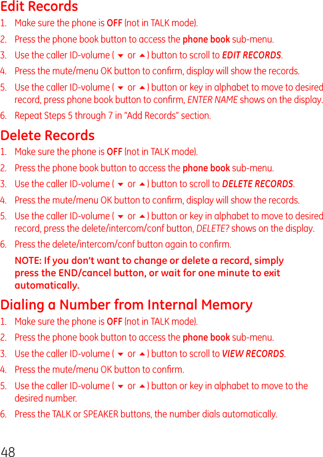 48Edit Records1.   Make sure the phone is OFF (not in TALK mode).2.   Press the phone book button to access the phone book sub-menu.3.   Use the caller ID-volume ( 6 or 5) button to scroll to EDIT RECORDS.4.   Press the mute/menu OK button to conﬁrm, display will show the records.5.   Use the caller ID-volume ( 6 or 5) button or key in alphabet to move to desired record, press phone book button to conﬁrm, ENTER NAME shows on the display.6.   Repeat Steps 5 through 7 in “Add Records” section.Delete Records1.   Make sure the phone is OFF (not in TALK mode).2.   Press the phone book button to access the phone book sub-menu.3.   Use the caller ID-volume ( 6 or 5) button to scroll to DELETE RECORDS.4.   Press the mute/menu OK button to conﬁrm, display will show the records.5.   Use the caller ID-volume ( 6 or 5) button or key in alphabet to move to desired record, press the delete/intercom/conf button, DELETE? shows on the display.6.   Press the delete/intercom/conf button again to conﬁrm.NOTE: If you don’t want to change or delete a record, simply press the END/cancel button, or wait for one minute to exit automatically.Dialing a Number from Internal Memory1.   Make sure the phone is OFF (not in TALK mode).2.   Press the phone book button to access the phone book sub-menu.3.   Use the caller ID-volume ( 6 or 5) button to scroll to VIEW RECORDS.4.   Press the mute/menu OK button to conﬁrm.5.   Use the caller ID-volume ( 6 or 5) button or key in alphabet to move to the desired number.6.   Press the TALK or SPEAKER buttons, the number dials automatically.