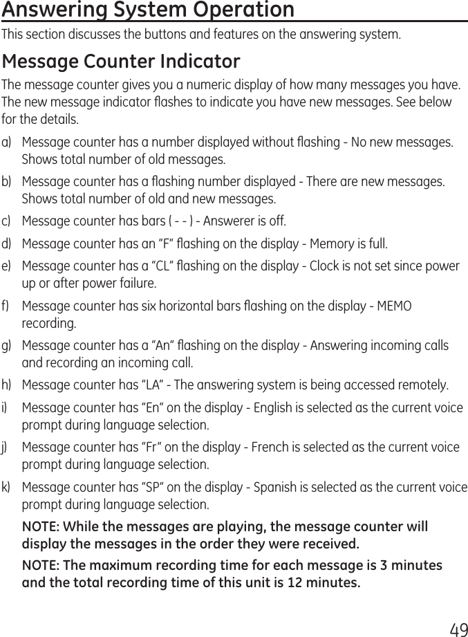 49Answering System OperationThis section discusses the buttons and features on the answering system.Message Counter IndicatorThe message counter gives you a numeric display of how many messages you have. The new message indicator ﬂashes to indicate you have new messages. See below for the details.a)  Message counter has a number displayed without ﬂashing - No new messages. Shows total number of old messages.b)  Message counter has a ﬂashing number displayed - There are new messages. Shows total number of old and new messages.c)  Message counter has bars ( - - ) - Answerer is off.d)  Message counter has an “F“ ﬂashing on the display - Memory is full.e)  Message counter has a “CL” ﬂashing on the display - Clock is not set since power up or after power failure.f)  Message counter has six horizontal bars ﬂashing on the display - MEMO recording.g)  Message counter has a “An“ ﬂashing on the display - Answering incoming calls and recording an incoming call.h)  Message counter has “LA” - The answering system is being accessed remotely.i)  Message counter has “En“ on the display - English is selected as the current voice prompt during language selection.j)  Message counter has “Fr“ on the display - French is selected as the current voice prompt during language selection.k)  Message counter has “SP“ on the display - Spanish is selected as the current voice prompt during language selection.NOTE: While the messages are playing, the message counter will display the messages in the order they were received.NOTE: The maximum recording time for each message is 3 minutes and the total recording time of this unit is 12 minutes.