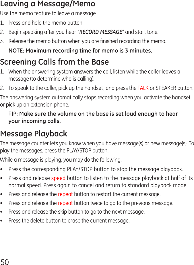 50Leaving a Message/MemoUse the memo feature to leave a message.1.   Press and hold the memo button.2.   Begin speaking after you hear “RECORD MESSAGE” and start tone.3.   Release the memo button when you are ﬁnished recording the memo.NOTE: Maximum recording time for memo is 3 minutes.Screening Calls from the Base1.   When the answering system answers the call, listen while the caller leaves a message (to determine who is calling).2.  To speak to the caller, pick up the handset, and press the TALK or SPEAKER button.The answering system automatically stops recording when you activate the handset or pick up an extension phone.TIP: Make sure the volume on the base is set loud enough to hear your incoming calls.Message PlaybackThe message counter lets you know when you have message(s) or new message(s). To play the messages, press the PLAY/STOP button.While a message is playing, you may do the following:•  Press the corresponding PLAY/STOP button to stop the message playback.•  Press and release speed button to listen to the message playback at half of its normal speed. Press again to cancel and return to standard playback mode.•  Press and release the repeat button to restart the current message.•  Press and release the repeat button twice to go to the previous message.•  Press and release the skip button to go to the next message.•  Press the delete button to erase the current message.