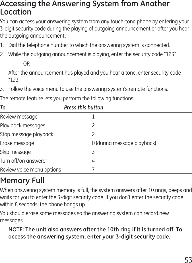 53Accessing the Answering System from Another LocationYou can access your answering system from any touch-tone phone by entering your 3-digit security code during the playing of outgoing announcement or after you hear the outgoing announcement.1.   Dial the telephone number to which the answering system is connected.2.   While the outgoing announcement is playing, enter the security code “123”    -OR-  After the announcement has played and you hear a tone, enter security code “123”3.   Follow the voice menu to use the answering system’s remote functions.The remote feature lets you perform the following functions:To      Press this buttonReview message   1Play back messages   2Stop message playback   2Erase message   0 (during message playback)Skip message   3Turn off/on answerer   4Review voice menu options   7Memory FullWhen answering system memory is full, the system answers after 10 rings, beeps and waits for you to enter the 3-digit security code. If you don’t enter the security code within 8 seconds, the phone hangs up.You should erase some messages so the answering system can record new messages.NOTE: The unit also answers after the 10th ring if it is turned off. To access the answering system, enter your 3-digit security code.