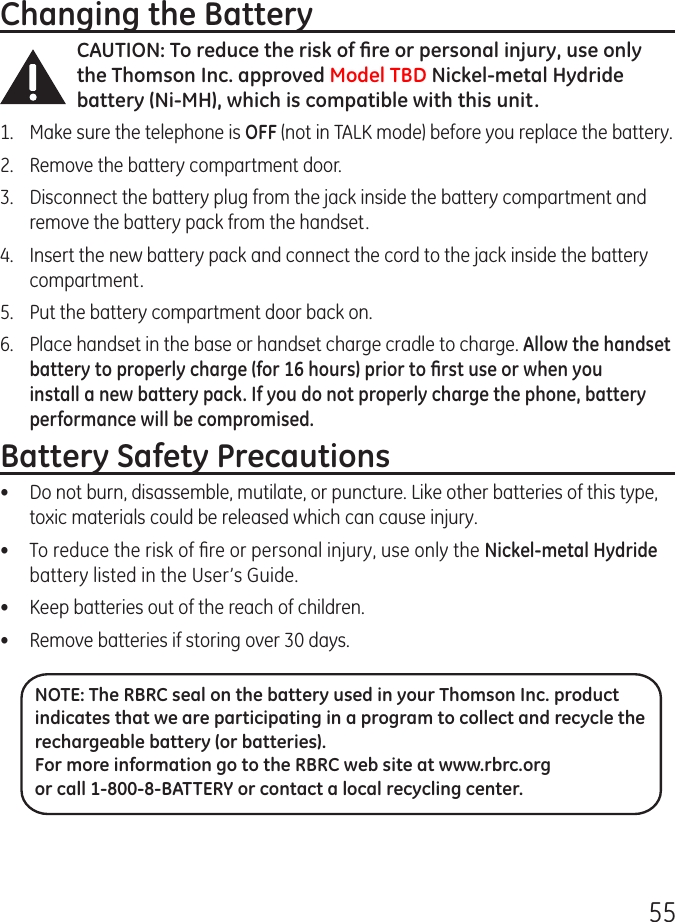 55Changing the BatteryCAUTION: To reduce the risk of ﬁre or personal injury, use only the Thomson Inc. approved Model TBD Nickel-metal Hydride battery (Ni-MH), which is compatible with this unit.1.  Make sure the telephone is OFF (not in TALK mode) before you replace the battery.2.  Remove the battery compartment door.3.  Disconnect the battery plug from the jack inside the battery compartment and remove the battery pack from the handset.4.  Insert the new battery pack and connect the cord to the jack inside the battery compartment.5.  Put the battery compartment door back on.6.  Place handset in the base or handset charge cradle to charge. Allow the handset battery to properly charge (for 16 hours) prior to ﬁrst use or when you install a new battery pack. If you do not properly charge the phone, battery performance will be compromised.Battery Safety Precautions•  Do not burn, disassemble, mutilate, or puncture. Like other batteries of this type, toxic materials could be released which can cause injury.•  To reduce the risk of ﬁre or personal injury, use only the Nickel-metal Hydride battery listed in the User’s Guide.•  Keep batteries out of the reach of children.•   Remove batteries if storing over 30 days.NOTE: The RBRC seal on the battery used in your Thomson Inc. product indicates that we are participating in a program to collect and recycle the rechargeable battery (or batteries). For more information go to the RBRC web site at www.rbrc.org or call 1-800-8-BATTERY or contact a local recycling center.