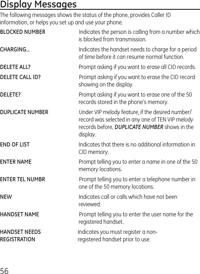 56Display MessagesThe following messages shows the status of the phone, provides Caller ID information, or helps you set up and use your phone.BLOCKED NUMBER   Indicates the person is calling from a number which is blocked from transmission.CHARGING...   Indicates the handset needs to charge for a period of time before it can resume normal function.DELETE ALL?   Prompt asking if you want to erase all CID records.DELETE CALL ID?   Prompt asking if you want to erase the CID record showing on the display.DELETE?   Prompt asking if you want to erase one of the 50 records stored in the phone’s memory.DUPLICATE NUMBER   Under VIP melody feature, if the desired number/record was selected in any one of TEN VIP melody records before, DUPLICATE NUMBER shows in the display. END OF LIST   Indicates that there is no additional information in CID memory.ENTER NAME   Prompt telling you to enter a name in one of the 50 memory locations.ENTER TEL NUMBR   Prompt telling you to enter a telephone number in one of the 50 memory locations.NEW   Indicates call or calls which have not been reviewed.HANDSET NAME    Prompt telling you to enter the user name for the registered handset.HANDSET NEEDS  Indicates you must register a non-REGISTRATION  registered handset prior to use.