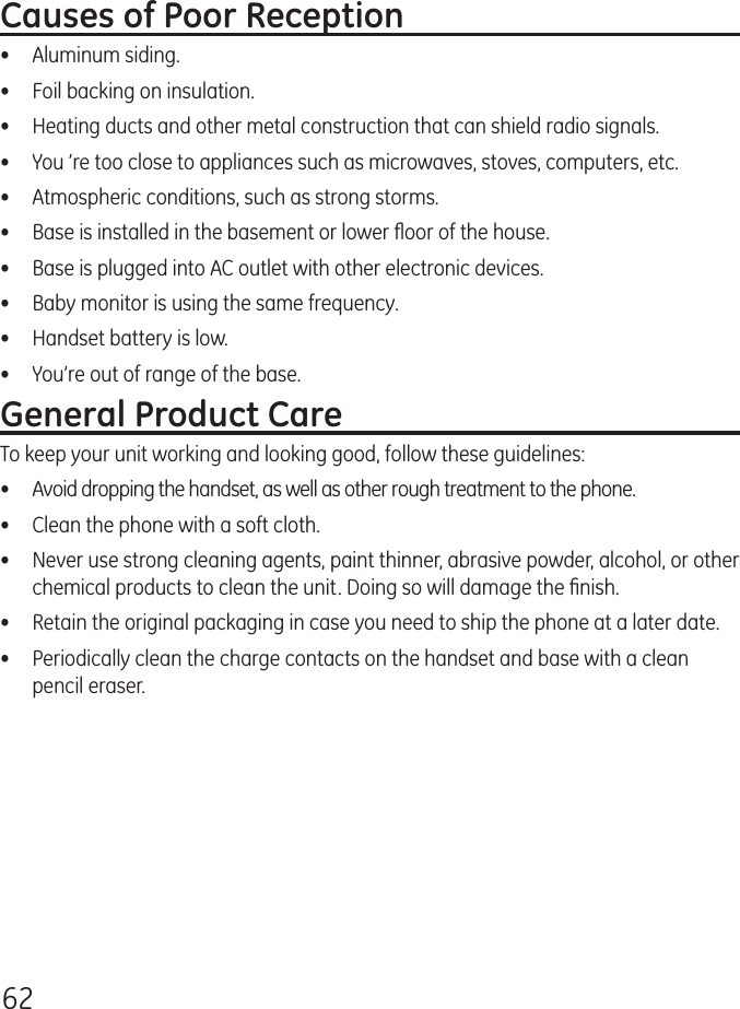 62Causes of Poor Reception•  Aluminum siding.•  Foil backing on insulation.•  Heating ducts and other metal construction that can shield radio signals.•  You ’re too close to appliances such as microwaves, stoves, computers, etc.•  Atmospheric conditions, such as strong storms.•  Base is installed in the basement or lower ﬂoor of the house.•  Base is plugged into AC outlet with other electronic devices.•  Baby monitor is using the same frequency.•  Handset battery is low.•  You’re out of range of the base.General Product CareTo keep your unit working and looking good, follow these guidelines:•  Avoid dropping the handset, as well as other rough treatment to the phone.•  Clean the phone with a soft cloth.•  Never use strong cleaning agents, paint thinner, abrasive powder, alcohol, or other chemical products to clean the unit. Doing so will damage the ﬁnish.•  Retain the original packaging in case you need to ship the phone at a later date.•  Periodically clean the charge contacts on the handset and base with a clean pencil eraser.
