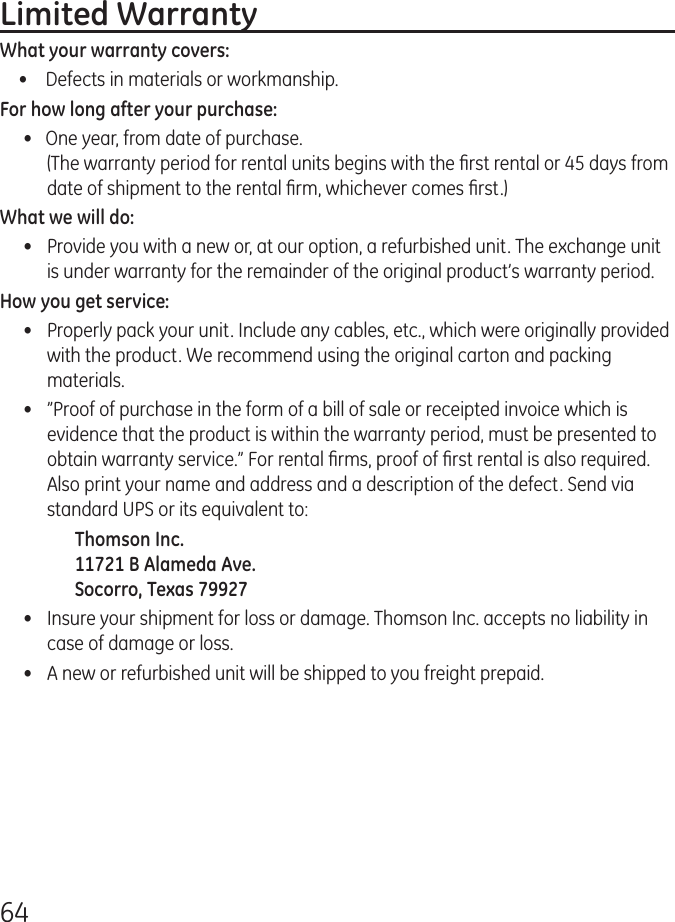64Limited WarrantyWhat your warranty covers:•   Defects in materials or workmanship.For how long after your purchase:•   One year, from date of purchase. (The warranty period for rental units begins with the ﬁrst rental or 45 days from date of shipment to the rental ﬁrm, whichever comes ﬁrst.)What we will do:•  Provide you with a new or, at our option, a refurbished unit. The exchange unit is under warranty for the remainder of the original product’s warranty period.How you get service:•  Properly pack your unit. Include any cables, etc., which were originally provided with the product. We recommend using the original carton and packing materials.•  ”Proof of purchase in the form of a bill of sale or receipted invoice which is evidence that the product is within the warranty period, must be presented to obtain warranty service.” For rental ﬁrms, proof of ﬁrst rental is also required.  Also print your name and address and a description of the defect. Send via standard UPS or its equivalent to:    Thomson Inc.   11721 B Alameda Ave.   Socorro, Texas 79927•  Insure your shipment for loss or damage. Thomson Inc. accepts no liability in case of damage or loss.•  A new or refurbished unit will be shipped to you freight prepaid.