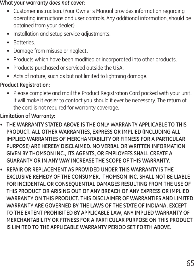 65What your warranty does not cover:•  Customer instruction. (Your Owner’s Manual provides information regarding operating instructions and user controls. Any additional information, should be obtained from your dealer.)•  Installation and setup service adjustments.•  Batteries.•  Damage from misuse or neglect.•  Products which have been modiﬁed or incorporated into other products.•  Products purchased or serviced outside the USA.•  Acts of nature, such as but not limited to lightning damage.Product Registration:•  Please complete and mail the Product Registration Card packed with your unit. It will make it easier to contact you should it ever be necessary. The return of the card is not required for warranty coverage.Limitation of Warranty:•  THE WARRANTY STATED ABOVE IS THE ONLY WARRANTY APPLICABLE TO THIS PRODUCT. ALL OTHER WARRANTIES, EXPRESS OR IMPLIED (INCLUDING ALL IMPLIED WARRANTIES OF MERCHANTABILITY OR FITNESS FOR A PARTICULAR PURPOSE) ARE HEREBY DISCLAIMED. NO VERBAL OR WRITTEN INFORMATION GIVEN BY THOMSON INC., ITS AGENTS, OR EMPLOYEES SHALL CREATE A GUARANTY OR IN ANY WAY INCREASE THE SCOPE OF THIS WARRANTY.•  REPAIR OR REPLACEMENT AS PROVIDED UNDER THIS WARRANTY IS THE EXCLUSIVE REMEDY OF THE CONSUMER.  THOMSON INC. SHALL NOT BE LIABLE FOR INCIDENTAL OR CONSEQUENTIAL DAMAGES RESULTING FROM THE USE OF THIS PRODUCT OR ARISING OUT OF ANY BREACH OF ANY EXPRESS OR IMPLIED WARRANTY ON THIS PRODUCT. THIS DISCLAIMER OF WARRANTIES AND LIMITED WARRANTY ARE GOVERNED BY THE LAWS OF THE STATE OF INDIANA. EXCEPT TO THE EXTENT PROHIBITED BY APPLICABLE LAW, ANY IMPLIED WARRANTY OF MERCHANTABILITY OR FITNESS FOR A PARTICULAR PURPOSE ON THIS PRODUCT IS LIMITED TO THE APPLICABLE WARRANTY PERIOD SET FORTH ABOVE.