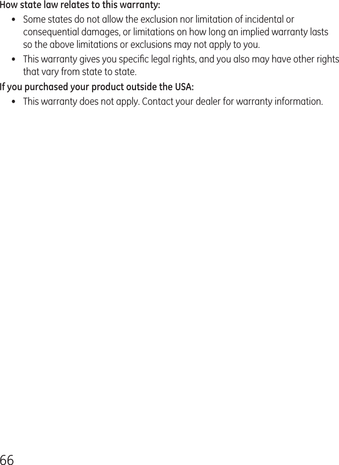 66How state law relates to this warranty:•  Some states do not allow the exclusion nor limitation of incidental or consequential damages, or limitations on how long an implied warranty lasts so the above limitations or exclusions may not apply to you.•  This warranty gives you speciﬁc legal rights, and you also may have other rights that vary from state to state.If you purchased your product outside the USA:•  This warranty does not apply. Contact your dealer for warranty information.