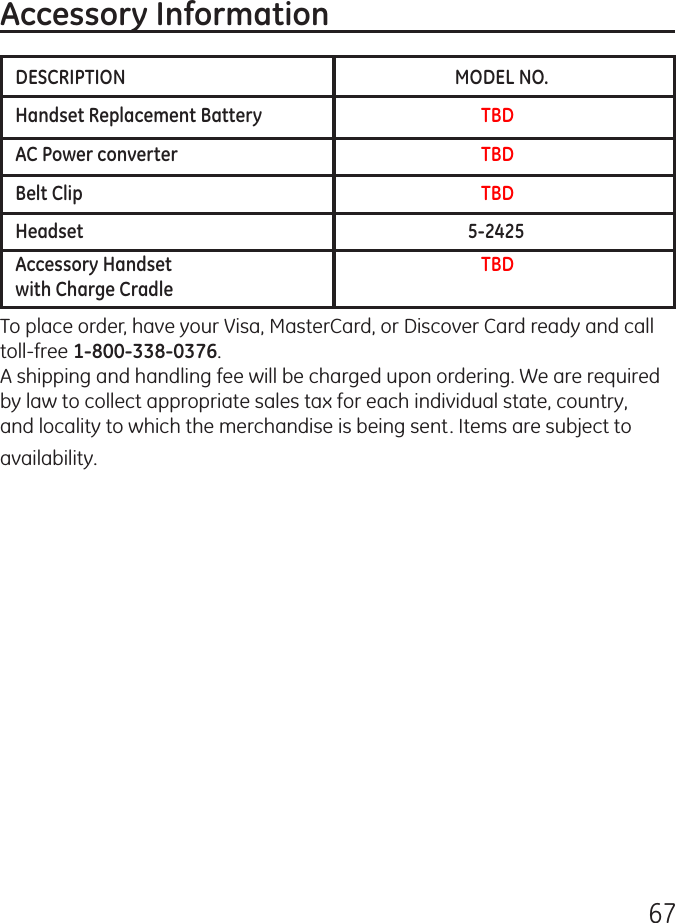 67DESCRIPTION          MODEL NO.Handset Replacement Battery            TBDAC Power converter              TBDBelt Clip                TBDHeadset             5-2425Accessory Handset               TBD       with Charge Cradle     Accessory InformationTo place order, have your Visa, MasterCard, or Discover Card ready and call toll-free 1-800-338-0376.A shipping and handling fee will be charged upon ordering. We are required by law to collect appropriate sales tax for each individual state, country, and locality to which the merchandise is being sent. Items are subject to availability. 