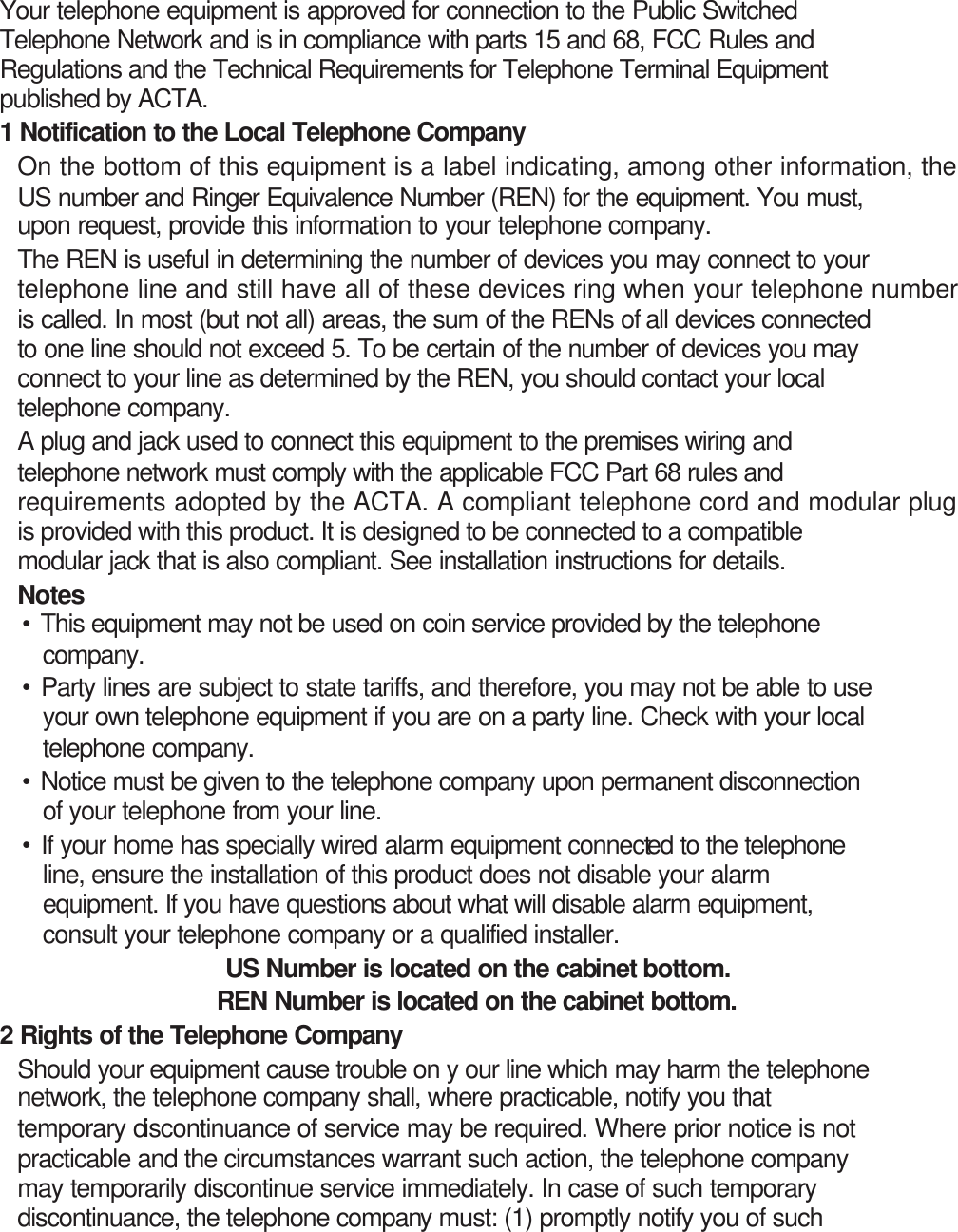 Your telephone equipment is approved for connection to the Public Switched Telephone Network and is in compliance with parts 15 and 68, FCC Rules and Regulations and the Technical Requirements for Telephone Terminal Equipment published by ACTA. 1 Notification to the Local Telephone Company On the bottom of this equipment is a label indicating, among other information, the US number and Ringer Equivalence Number (REN) for the equipment. You must, upon request, provide this information to your telephone company. The REN is useful in determining the number of devices you may connect to your telephone line and still have all of these devices ring when your telephone number is called. In most (but not all) areas, the sum of the RENs of all devices connected to one line should not exceed 5. To be certain of the number of devices you may connect to your line as determined by the REN, you should contact your local telephone company. A plug and jack used to connect this equipment to the premises wiring and telephone network must comply with the applicable FCC Part 68 rules and requirements adopted by the ACTA. A compliant telephone cord and modular plug is provided with this product. It is designed to be connected to a compatible modular jack that is also compliant. See installation instructions for details. Notes   • This equipment may not be used on coin service provided by the telephone company. • Party lines are subject to state tariffs, and therefore, you may not be able to use your own telephone equipment if you are on a party line. Check with your local telephone company. • Notice must be given to the telephone company upon permanent disconnection of your telephone from your line. • If your home has specially wired alarm equipment connected to the telephone line, ensure the installation of this product does not disable your alarm equipment. If you have questions about what will disable alarm equipment, consult your telephone company or a qualified installer. US Number is located on the cabinet bottom. REN Number is located on the cabinet bottom.  2 Rights of the Telephone Company   Should your equipment cause trouble on y our line which may harm the telephone network, the telephone company shall, where practicable, notify you that temporary discontinuance of service may be required. Where prior notice is not practicable and the circumstances warrant such action, the telephone company may temporarily discontinue service immediately. In case of such temporary discontinuance, the telephone company must: (1) promptly notify you of such 