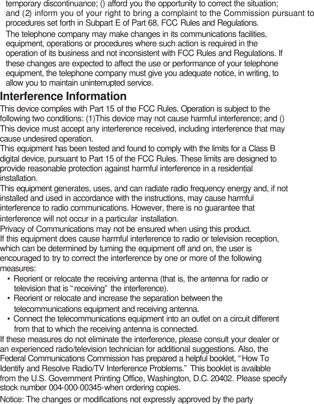 temporary discontinuance; () afford you the opportunity to correct the situation; and (2) inform you of your right to bring a complaint to the Commission pursuant to procedures set forth in Subpart E of Part 68, FCC Rules and Regulations. The telephone company may make changes in its communications facilities, equipment, operations or procedures where such action is required in the operation of its business and not inconsistent with FCC Rules and Regulations. If these changes are expected to affect the use or performance of your telephone equipment, the telephone company must give you adequate notice, in writing, to allow you to maintain uninterrupted service. Interference Information This device complies with Part 15 of the FCC Rules. Operation is subject to the following two conditions: (1)This device may not cause harmful interference; and () This device must accept any interference received, including interference that may cause undesired operation. This equipment has been tested and found to comply with the limits for a Class B digital device, pursuant to Part 15 of the FCC Rules. These limits are designed to provide reasonable protection against harmful interference in a residential installation. This equipment generates, uses, and can radiate radio frequency energy and, if not installed and used in accordance with the instructions, may cause harmful interference to radio communications. However, there is no guarantee that interference will not occur in a particular installation. Privacy of Communications may not be ensured when using this product. If this equipment does cause harmful interference to radio or television reception, which can be determined by turning the equipment off and on, the user is encouraged to try to correct the interference by one or more of the following measures: • Reorient or relocate the receiving antenna (that is, the antenna for radio or television that is “receiving” the interference). • Reorient or relocate and increase the separation between the telecommunications equipment and receiving antenna. • Connect the telecommunications equipment into an outlet on a circuit different from that to which the receiving antenna is connected. If these measures do not eliminate the interference, please consult your dealer or an experienced radio/television technician for additional suggestions. Also, the Federal Communications Commission has prepared a helpful booklet, “How To Identify and Resolve Radio/TV Interference Problems.” This booklet is available from the U.S. Government Printing Office, Washington, D.C. 20402. Please specify stock number 004-000-00345-when ordering copies. Notice: The changes or modifications not expressly approved by the party 