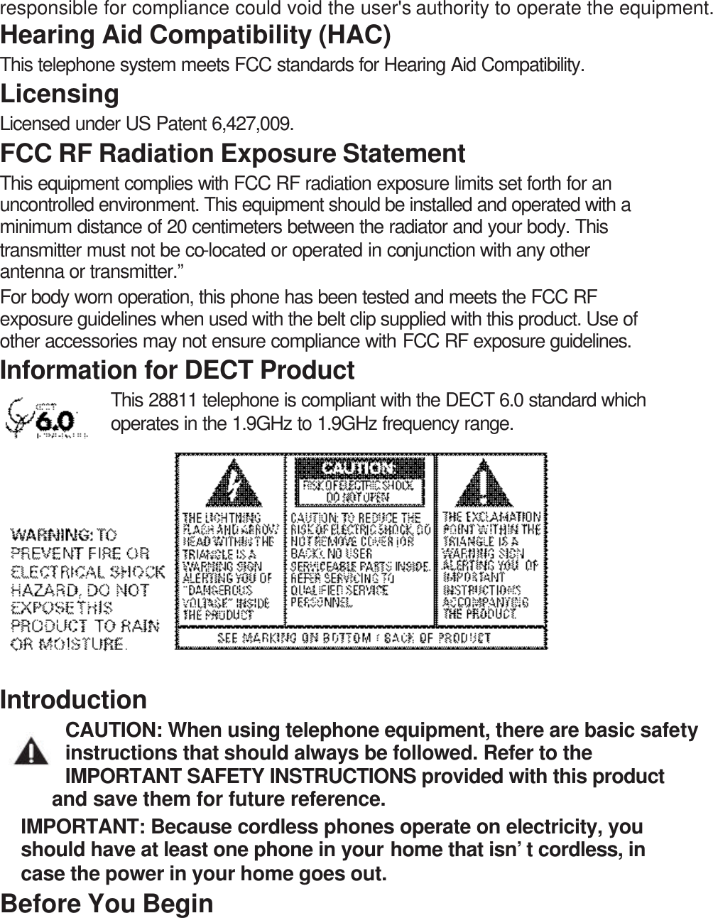 responsible for compliance could void the user&apos;s authority to operate the equipment. Hearing Aid Compatibility (HAC) This telephone system meets FCC standards for Hearing Aid Compatibility. Licensing Licensed under US Patent 6,427,009. FCC RF Radiation Exposure Statement This equipment complies with FCC RF radiation exposure limits set forth for an uncontrolled environment. This equipment should be installed and operated with a minimum distance of 20 centimeters between the radiator and your body. This transmitter must not be co-located or operated in conjunction with any other antenna or transmitter.” For body worn operation, this phone has been tested and meets the FCC RF exposure guidelines when used with the belt clip supplied with this product. Use of other accessories may not ensure compliance with FCC RF exposure guidelines. Information for DECT Product This 28811 telephone is compliant with the DECT 6.0 standard which operates in the 1.9GHz to 1.9GHz frequency range.       Introduction CAUTION: When using telephone equipment, there are basic safety instructions that should always be followed. Refer to the IMPORTANT SAFETY INSTRUCTIONS provided with this product and save them for future reference. IMPORTANT: Because cordless phones operate on electricity, you should have at least one phone in your home that isn’t cordless, in case the power in your home goes out. Before You Begin 