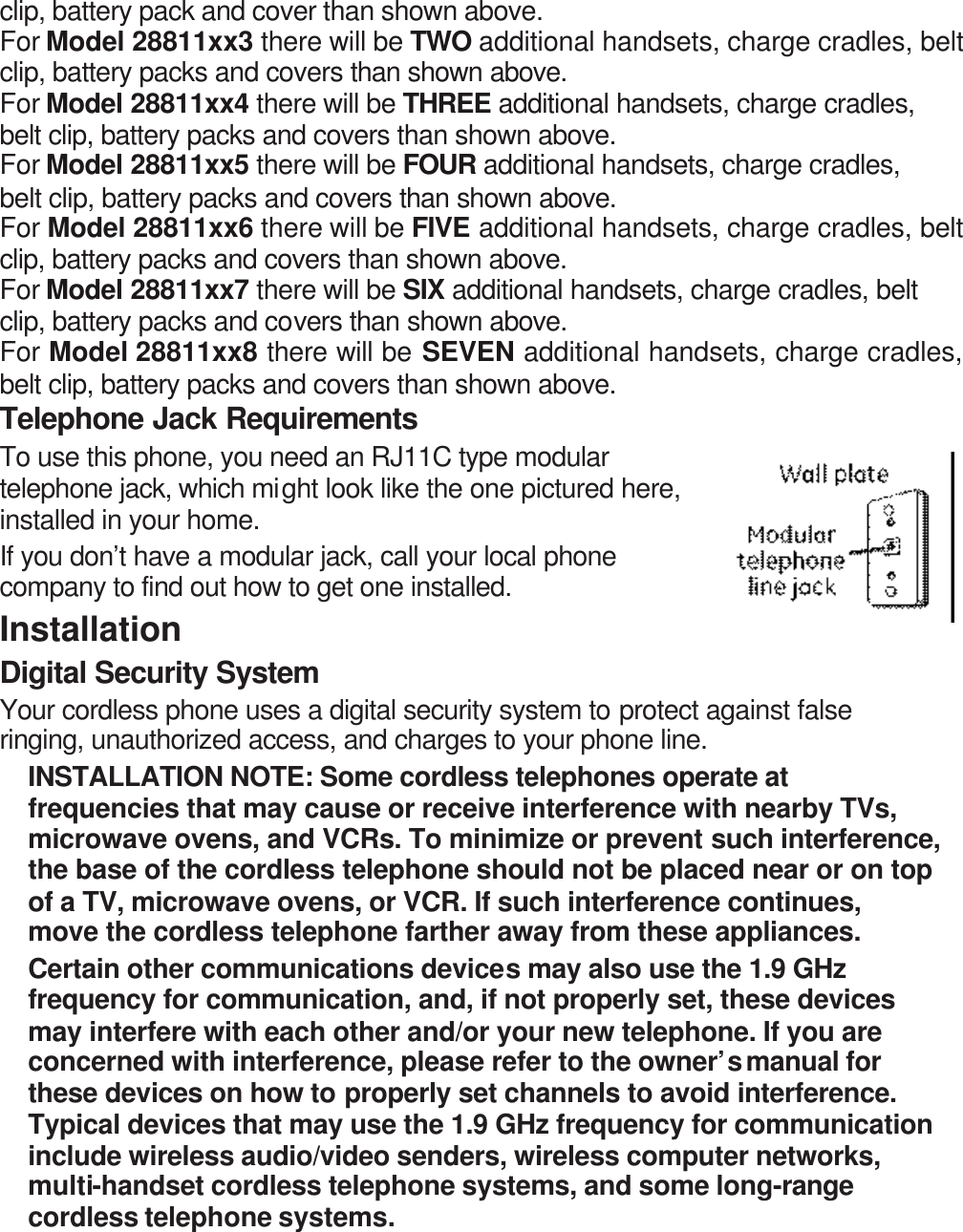 clip, battery pack and cover than shown above. For Model 28811xx3 there will be TWO additional handsets, charge cradles, belt clip, battery packs and covers than shown above. For Model 28811xx4 there will be THREE additional handsets, charge cradles, belt clip, battery packs and covers than shown above. For Model 28811xx5 there will be FOUR additional handsets, charge cradles, belt clip, battery packs and covers than shown above. For Model 28811xx6 there will be FIVE additional handsets, charge cradles, belt clip, battery packs and covers than shown above. For Model 28811xx7 there will be SIX additional handsets, charge cradles, belt clip, battery packs and covers than shown above. For Model 28811xx8 there will be SEVEN additional handsets, charge cradles, belt clip, battery packs and covers than shown above. Telephone Jack Requirements To use this phone, you need an RJ11C type modular telephone jack, which might look like the one pictured here, installed in your home.   If you don’t have a modular jack, call your local phone company to find out how to get one installed. Installation  Digital Security System Your cordless phone uses a digital security system to protect against false ringing, unauthorized access, and charges to your phone line. INSTALLATION NOTE: Some cordless telephones operate at frequencies that may cause or receive interference with nearby TVs, microwave ovens, and VCRs. To minimize or prevent such interference, the base of the cordless telephone should not be placed near or on top of a TV, microwave ovens, or VCR. If such interference continues, move the cordless telephone farther away from these appliances. Certain other communications devices may also use the 1.9 GHz frequency for communication, and, if not properly set, these devices may interfere with each other and/or your new telephone. If you are concerned with interference, please refer to the owner’s manual for these devices on how to properly set channels to avoid interference. Typical devices that may use the 1.9 GHz frequency for communication include wireless audio/video senders, wireless computer networks, multi-handset cordless telephone systems, and some long-range cordless telephone systems. 