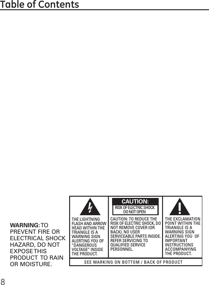 8SEE MARKING ON BOTTOM / BACK OF PRODUCTRISK OF ELECTRIC SHOCK            DO NOT OPENWARNING: TOPREVENT FIRE ORELECTRICAL SHOCKHAZARD, DO NOTEXPOSE THISPRODUCT  TO RAINOR MOISTURE.THE LIGHTNINGFLASH AND ARROWHEAD WITHIN THETRIANGLE IS AWARNING SIGNALERTING YOU OF“DANGEROUSVOLTAGE” INSIDETHE PRODUCT.CAUTION: TO REDUCE THERISK OF ELECTRIC SHOCK, DONOT REMOVE COVER (ORBACK). NO USERSERVICEABLE PARTS INSIDE.REFER SERVICING TOQUALIFIED SERVICEPERSONNEL.THE EXCLAMATIONPOINT WITHIN THETRIANGLE IS AWARNING SIGNALERTING YOU  OFIMPORTANTINSTRUCTIONSACCOMPANYINGTHE PRODUCT.CAUTION:Table of Contents