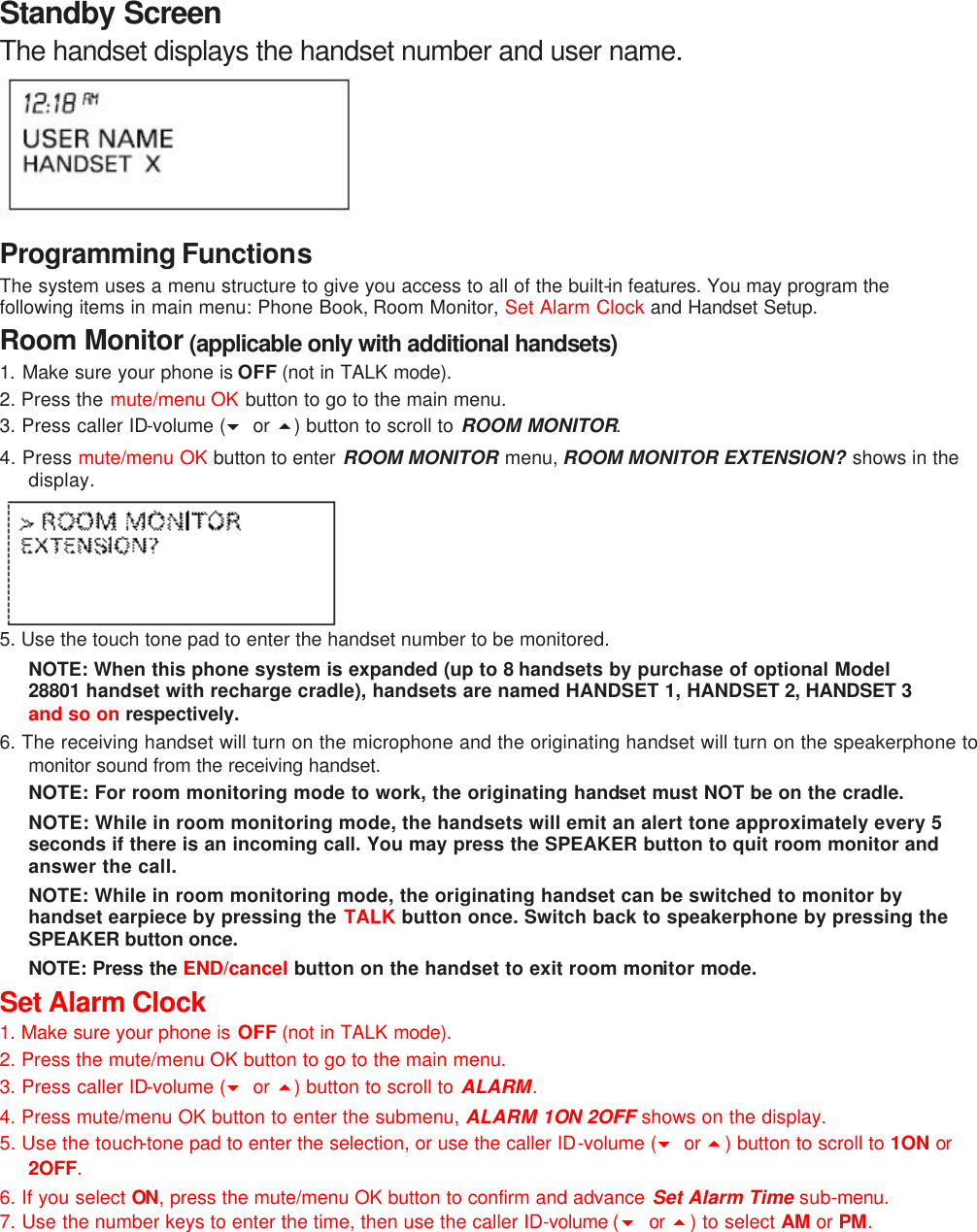 Standby Screen The handset displays the handset number and user name.      Programming Functions The system uses a menu structure to give you access to all of the built-in features. You may program the following items in main menu: Phone Book, Room Monitor, Set Alarm Clock and Handset Setup. Room Monitor (applicable only with additional handsets) 1. Make sure your phone is OFF (not in TALK mode). 2. Press the mute/menu OK button to go to the main menu. 3. Press caller ID-volume (6 or 5) button to scroll to ROOM MONITOR. 4. Press mute/menu OK button to enter ROOM MONITOR menu, ROOM MONITOR EXTENSION? shows in the display.  5. Use the touch tone pad to enter the handset number to be monitored. NOTE: When this phone system is expanded (up to 8 handsets by purchase of optional Model 28801 handset with recharge cradle), handsets are named HANDSET 1, HANDSET 2, HANDSET 3 and so on respectively. 6. The receiving handset will turn on the microphone and the originating handset will turn on the speakerphone to monitor sound from the receiving handset. NOTE: For room monitoring mode to work, the originating handset must NOT be on the cradle. NOTE: While in room monitoring mode, the handsets will emit an alert tone approximately every 5 seconds if there is an incoming call. You may press the SPEAKER button to quit room monitor and answer the call. NOTE: While in room monitoring mode, the originating handset can be switched to monitor by handset earpiece by pressing the TALK button once. Switch back to speakerphone by pressing the SPEAKER button once. NOTE: Press the END/cancel button on the handset to exit room monitor mode. Set Alarm Clock 1. Make sure your phone is OFF (not in TALK mode). 2. Press the mute/menu OK button to go to the main menu. 3. Press caller ID-volume (6 or 5) button to scroll to ALARM. 4. Press mute/menu OK button to enter the submenu, ALARM 1ON 2OFF shows on the display. 5. Use the touch-tone pad to enter the selection, or use the caller ID-volume (6 or 5) button to scroll to 1ON or 2OFF. 6. If you select ON, press the mute/menu OK button to confirm and advance Set Alarm Time sub-menu. 7. Use the number keys to enter the time, then use the caller ID-volume (6 or 5) to select AM or PM. 