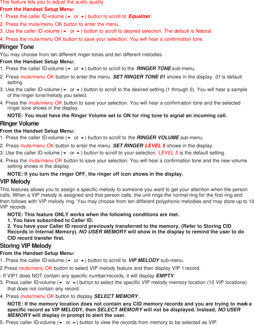 This feature lets you to adjust the audio quality. From the Handset Setup Menu: 1. Press the caller ID-volume (6 or 5) button to scroll to Equalizer. 2. Press the mute/menu OK button to enter the menu. 3. Use the caller ID-volume (6 or  5) button to scroll to desired selection. The default is Natural. 4. Press the mute/menu OK button to save your selection. You will hear a confirmation tone. Ringer Tone You may choose from ten different ringer tones and ten different melodies. From the Handset Setup Menu: 1. Press the caller ID-volume (6 or 5) button to scroll to the  RINGER TONE sub-menu. 2. Press mute/menu OK button to enter the menu. SET RINGER TONE 01 shows in the display. 01  is default setting. 3. Use the caller ID-volume (6 or  5) button to scroll to the desired setting (1 through 0). You will hear a sample of the ringer tone/melody you select. 4. Press the mute/menu OK button to save your selection. You will hear a confirmation tone and the selected ringer tone shows in the display. NOTE: You must have the Ringer Volume set to ON for ring tone to signal an incoming call.   Ringer Volume  From the Handset Setup Menu:   1. Press the caller ID-volume (6 or 5) button to scroll to the  RINGER VOLUME sub-menu. 2. Press mute/menu OK button to enter the menu. SET RINGER LEVEL 5 shows in the display. 3. Use the caller ID-volume (6 or  5) button to scroll to your selection. LEVEL 5 is the default setting. 4. Press the mute/menu OK button to save your selection. You will hear a confirmation tone and the new volume setting shows in the display. NOTE: If you turn the ringer OFF, the ringer off icon shows in the display. VIP Melody This features allows you to assign a specific melody to someone you want to get your attention when the person calls. When a VIP melody is assigned and that person calls, the unit rings the normal ring for the first ring and then follows with VIP melody ring. You may choose from ten different polyphonic melodies and may store up to 10 VIP records. NOTE: This feature ONLY works when the following conditions are met. 1. You have subscribed to Caller ID. 2. You have your Caller ID record previously transferred to the memory. (Refer to Storing CID Records in Internal Memory). NO USER MEMORY will show in the display to remind the user to do CID record transfer first. Storing VIP Melody From the Handset Setup Menu:   1. Press the caller ID-volume (6 or 5) button to scroll to VIP MELODY sub-menu.   2 Press mute/menu OK button to select VIP melody feature and then display VIP 1 record.   - If VIP1 does NOT contain any specific number/records, it will display EMPTY. 3. Press caller ID-volume (6 or 5) but ton to select the specific VIP melody memory location (10 VIP locations) that does not contain any record. 4. Press mute/menu OK button to display SELECT MEMORY . NOTE: If the memory location does not contain any CID memory records and you are trying to mark a specific record as VIP MELODY, then SELECT MEMORY will not be displayed. Instead, NO USER MEMORY will display in prompt to alert the user. 5. Press caller ID-volume (6 or 5) button to view the records from memory to be selected as VIP. 