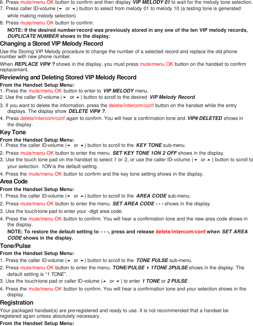 6. Press mute/menu OK button to confirm and then display VIP MELODY 01 to wait for the melody tone selection.  7. Press caller ID-volume (6 or 5) button to select from melody 01 to melody 10 (a testing tone is generated while making melody selection) 8. Press mute/menu OK button to confirm.   NOTE: If the desired number/record was previously stored in any one of the ten VIP melody records, DUPLICATE NUMBER shows in the display. Changing a Stored VIP Melody Record Use the Storing VIP Melody procedure to change the number of a selected record and replace the old phone number with new phone number. When  REPLACE VIP# ? shows in the display, you must press mute/menu OK button on the handset to confirm replacement. Reviewing and Deleting Stored VIP Melody Record From the Handset Setup Menu:   1. Press the mute/menu OK button to enter to VIP MELODY menu.  2. Use the caller ID-volume (6 or  5) button to scroll to the desired  VIP Melody Record. 3. If you want to delete the information, press the delete/intercom/conf button on the handset while the entry displays. The display show DELETE VIP# ?. 4. Press delete/intercom/conf again to confirm. You will hear a confirmation tone and VIP# DELETED shows in the  display. Key Tone From the Handset Setup Menu:   1. Press the caller ID-volume (6 or 5) button to scroll to the  KEY TONE sub-menu.  2. Press mute/menu OK button to enter the menu. SET KEY TONE 1ON 2 OFF shows in the display. 3. Use the touch tone pad on the handset to select 1 or 2, or use the caller ID-volume (6  or 5) button to scroll to your selection. 1ON  is the default setting.  4. Press the mute/menu OK button to confirm and the key tone setting shows in the display. Area Code From the Handset Setup Menu:   1. Press the caller ID-volume (6 or 5) button to scroll to the  AREA CODE sub-menu. 2. Press mute/menu OK button to enter the menu. SET AREA CODE - - - shows in the display. 3. Use the touch-tone pad to enter your -digit area code.  4. Press the mute/menu OK button to confirm. You will hear a confirmation tone and the new area code shows in the display. NOTE: To restore the default setting to - - -, press and release delete/intercom/conf when SET AREA CODE shows in the display. Tone/Pulse From the Handset Setup Menu:   1. Press the caller ID-volume (5 or 6) button to scroll to the  TONE PULSE sub-menu. 2. Press mute/menu OK button to enter the menu. TONE/PULSE 41TONE 2PULSE shows in the display. The default setting is “1 TONE ”.  3. Use the touch-tone pad or caller ID-volume (5 or 6) to enter 1 TONE or 2 PULSE. 4. Press the mute/menu OK button to confirm. You will hear a confirmation tone and your selection shows in the display. Registration Your packaged handset(s) are pre-registered and ready to use. It is not recommended that a handset be registered again unless absolutely necessary. From the Handset Setup Menu: 