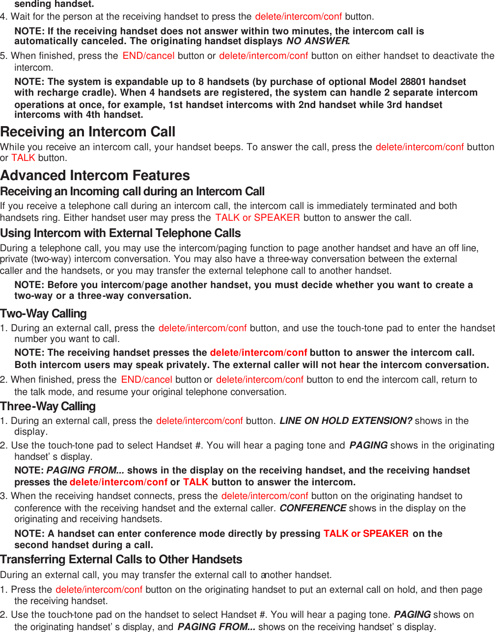 sending handset. 4. Wait for the person at the receiving handset to press the delete/intercom/conf button. NOTE: If the receiving handset does not answer within two minutes, the intercom call is automatically canceled. The originating handset displays NO ANSWER. 5. When finished, press the  END/cancel button or delete/intercom/conf  button on either handset to deactivate the intercom. NOTE: The system is expandable up to 8 handsets (by purchase of optional Model 28801 handset with recharge cradle). When 4 handsets are registered, the system can handle 2 separate intercom operations at once, for example, 1st handset intercoms with 2nd handset while 3rd handset intercoms with 4th handset. Receiving an Intercom Call While you receive an intercom call, your handset beeps. To answer the call, press the delete/intercom/conf button or TALK button. Advanced Intercom Features Receiving an Incoming call during an Intercom Call If you receive a telephone call during an intercom call, the intercom call is immediately terminated and both handsets ring. Either handset user may press the  TALK or SPEAKER button to answer the call. Using Intercom with External Telephone Calls During a telephone call, you may use the intercom/paging function to page another handset and have an off line, private (two-way) intercom conversation. You may also have a three-way conversation between the external caller and the handsets, or you may transfer the external telephone call to another handset. NOTE: Before you intercom/page another handset, you must decide whether you want to create a two-way or a three-way conversation. Two-Way Calling 1. During an external call, press the delete/intercom/conf button, and use the touch-tone pad to enter the handset number you want to call. NOTE: The receiving handset presses the delete/intercom/conf button to answer the intercom call. Both intercom users may speak privately. The external caller will not hear the intercom conversation. 2. When finished, press the  END/cancel button or  delete/intercom/conf button to end the intercom call, return to the talk mode, and resume your original telephone conversation.  Three-Way Calling   1. During an external call, press the delete/intercom/conf button. LINE ON HOLD EXTENSION? shows in the display. 2. Use the touch-tone pad to select Handset #. You will hear a paging tone and PAGING shows in the originating handset’s display. NOTE: PAGING FROM... shows in the display on the receiving handset, and the receiving handset presses the delete/intercom/conf or TALK button to answer the intercom. 3. When the receiving handset connects, press the delete/intercom/conf  button on the originating handset to conference with the receiving handset and the external caller. CONFERENCE shows in the display on the originating and receiving handsets. NOTE: A handset can enter conference mode directly by pressing TALK or SPEAKER on the second handset during a call. Transferring External Calls to Other Handsets During an external call, you may transfer the external call to another handset. 1. Press the delete/intercom/conf  button on the originating handset to put an external call on hold, and then page the receiving handset. 2. Use the touch-tone pad on the handset to select Handset #. You will hear a paging tone. PAGING shows on the originating handset’s display, and PAGING FROM... shows on the receiving handset’s display. 