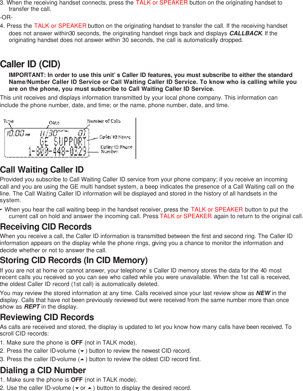 3. When the receiving handset connects, press the TALK or SPEAKER button on the originating handset to transfer the call.   -OR- 4. Press the TALK or SPEAKER button on the originating handset to transfer the call. If the receiving handset does not answer within30 seconds, the originating handset rings back and displays CALLBACK. If the originating handset does not answer within 30 seconds, the call is automatically dropped.  Caller ID (CID) IMPORTANT: In order to use this unit’s Caller ID features, you must subscribe to either the standard Name/Number Caller ID Service or Call Waiting Caller ID Service. To know who is calling while you are on the phone, you must subscribe to Call Waiting Caller ID Service. This unit receives and displays information transmitted by your local phone company. This information can include the phone number, date, and time; or the name, phone number, date, and time.        Call Waiting Caller ID Provided you subscribe to Call Waiting Caller ID service from your phone company; if you receive an incoming call and you are using the GE multi handset system, a beep indicates the presence of a Call Waiting call on the line. The Call Waiting Caller ID information will be displayed and stored in the history of all handsets in the system. • When you hear the call waiting beep in the handset receiver, press the  TALK or SPEAKER button to put the current call on hold and answer the incoming call. Press TALK or SPEAKER again to return to the original call. Receiving CID Records When you receive a call, the Caller ID information is transmitted between the first and second ring. The Caller ID information appears on the display while the phone rings, giving you a chance to monitor the information and decide whether or not to answer the call. Storing CID Records (In CID Memory) If you are not at home or cannot answer, your telephone’s Caller ID memory stores the data for the 40 most recent calls you received so you can see who called while you were unavailable. When the 1st call is received, the oldest Caller ID record (1st call) is automatically deleted. You may review the stored information at any time. Calls received since your last review show as NEW in the display. Calls that have not been previously reviewed but were received from the same number more than once show as REPT in the display. Reviewing CID Records As calls are received and stored, the display is updated to let you know how many calls have been received. To scroll CID records: 1. Make sure the phone is OFF (not in TALK mode). 2. Press the caller ID-volume (6) button to review the newest CID record.  3. Press the caller ID-volume (5) button to review the oldest CID record first. Dialing a CID Number 1. Make sure the phone is OFF (not in TALK mode).   2. Use the caller ID-volume (6or 5) button to display the desired record.   