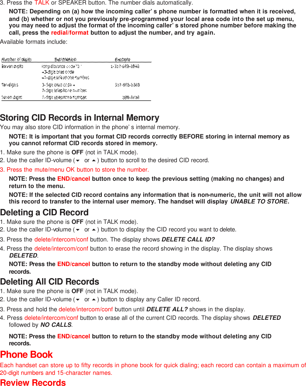 3. Press the TALK or SPEAKER button. The number dials automatically. NOTE: Depending on (a) how the incoming caller’s phone number is formatted when it is received, and (b) whether or not you previously pre-programmed your local area code into the set up menu, you may need to adjust the format of the incoming caller’s stored phone number before making the call, press the redial/format  button to adjust the number, and try again. Available formats include:       Storing CID Records in Internal Memory You may also store CID information in the phone’s internal memory.   NOTE: It is important that you format CID records correctly BEFORE storing in internal memory as you cannot reformat CID records stored in memory. 1. Make sure the phone is OFF (not in TALK mode). 2. Use the caller ID-volume (6 or  5) button to scroll to the desired CID record.  3. Press the mute/menu OK button to store the number.   NOTE: Press the END/cancel button once to keep the previous setting (making no changes) and return to the menu. NOTE: If the selected CID record contains any information that is non-numeric, the unit will not allow this record to transfer to the internal user memory. The handset will display UNABLE TO STORE. Deleting a CID Record 1. Make sure the phone is OFF (not in TALK mode). 2. Use the caller ID-volume (6 or  5) button to display the CID record you want to delete.  3. Press the delete/intercom/conf  button. The display shows DELETE CALL ID? 4. Press the delete/intercom/conf  button to erase the record showing in the display. The display shows DELETED. NOTE: Press the END/cancel button to return to the standby mode without deleting any CID records.  Deleting All CID Records 1. Make sure the phone is OFF (not in TALK mode). 2. Use the caller ID-volume (6 or  5) button to display any Caller ID record. 3. Press and hold the delete/intercom/conf button until DELETE ALL? shows in the display. 4. Press delete/intercom/conf button to erase all of the current CID records. The display shows DELETED followed by NO CALLS. NOTE: Press the END/cancel button to return to the standby mode without deleting any CID records.  Phone Book Each handset can store up to fifty records in phone book for quick dialing; each record can contain a maximum of 20-digit numbers and 15-character names. Review Records 