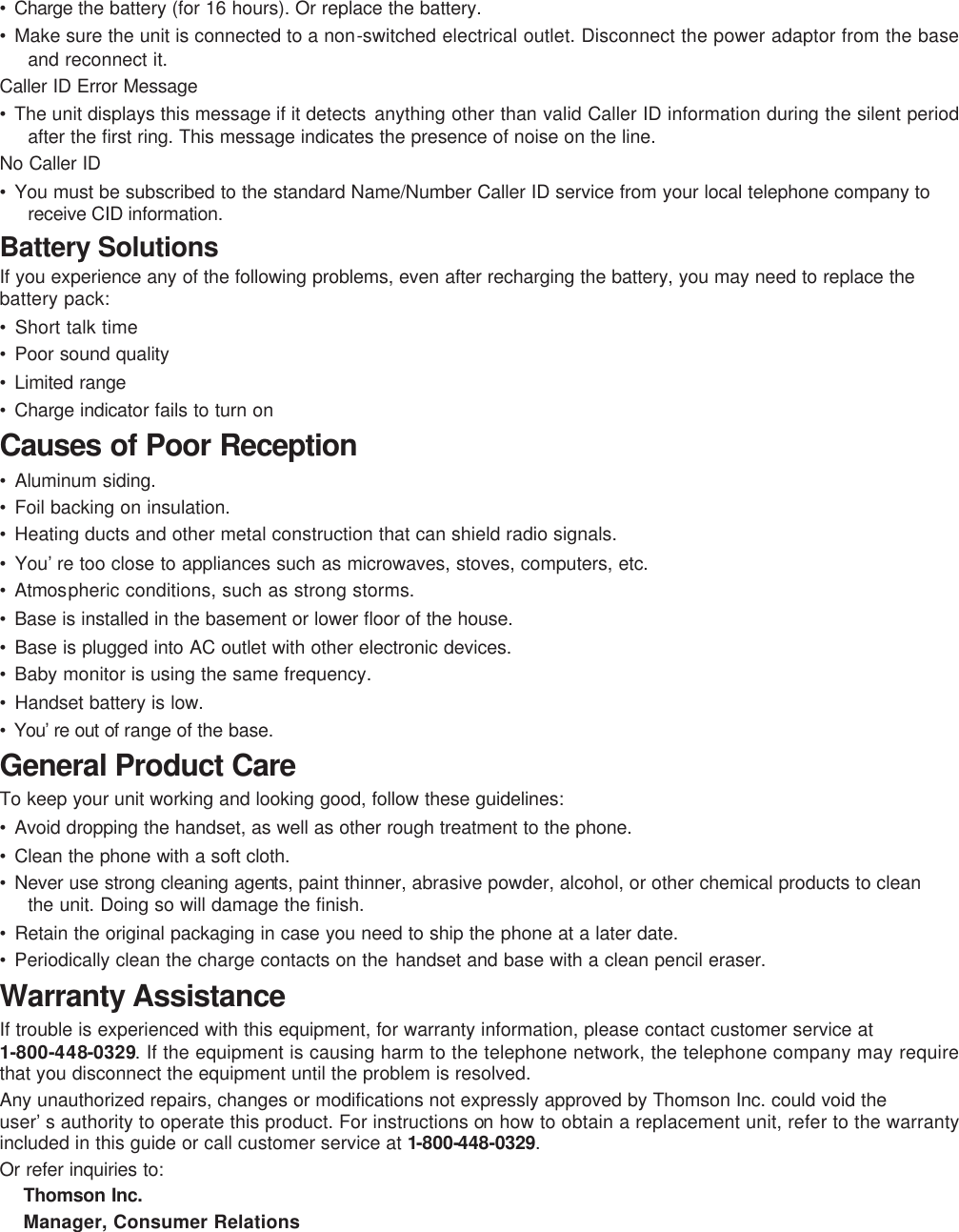 • Charge the battery (for 16 hours). Or replace the battery. • Make sure the unit is connected to a non-switched electrical outlet. Disconnect the power adaptor from the base and reconnect it. Caller ID Error Message • The unit displays this message if it detects  anything other than valid Caller ID information during the silent period after the first ring. This message indicates the presence of noise on the line.  No Caller ID • You must be subscribed to the standard Name/Number Caller ID service from your local telephone company to receive CID information. Battery Solutions If you experience any of the following problems, even after recharging the battery, you may need to replace the battery pack: • Short talk time • Poor sound quality • Limited range • Charge indicator fails to turn on Causes of Poor Reception • Aluminum siding. • Foil backing on insulation. • Heating ducts and other metal construction that can shield radio signals. • You’re too close to appliances such as microwaves, stoves, computers, etc. • Atmospheric conditions, such as strong storms. • Base is installed in the basement or lower floor of the house.  • Base is plugged into AC outlet with other electronic devices. • Baby monitor is using the same frequency. • Handset battery is low. • You’re out of range of the base. General Product Care To keep your unit working and looking good, follow these guidelines: • Avoid dropping the handset, as well as other rough treatment to the phone. • Clean the phone with a soft cloth. • Never use strong cleaning agents, paint thinner, abrasive powder, alcohol, or other chemical products to clean the unit. Doing so will damage the finish. • Retain the original packaging in case you need to ship the phone at a later date. • Periodically clean the charge contacts on the handset and base with a clean pencil eraser. Warranty Assistance If trouble is experienced with this equipment, for warranty information, please contact customer service at 1-800-448-0329. If the equipment is causing harm to the telephone network, the telephone company may require that you disconnect the equipment until the problem is resolved. Any unauthorized repairs, changes or modifications not expressly approved by Thomson Inc. could void the user’s authority to operate this product. For instructions on how to obtain a replacement unit, refer to the warranty included in this guide or call customer service at 1-800-448-0329. Or refer inquiries to: Thomson Inc. Manager, Consumer Relations 