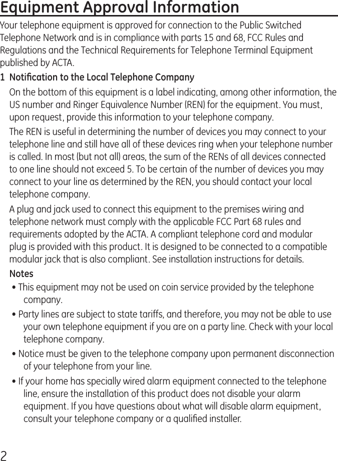 2Equipment Approval InformationYour telephone equipment is approved for connection to the Public Switched Telephone Network and is in compliance with parts 15 and 68, FCC Rules and Regulations and the Technical Requirements for Telephone Terminal Equipment published by ACTA.1  Notiﬁcation to the Local Telephone CompanyOn the bottom of this equipment is a label indicating, among other information, the US number and Ringer Equivalence Number (REN) for the equipment. You must, upon request, provide this information to your telephone company.The REN is useful in determining the number of devices you may connect to your telephone line and still have all of these devices ring when your telephone number is called. In most (but not all) areas, the sum of the RENs of all devices connected to one line should not exceed 5. To be certain of the number of devices you may connect to your line as determined by the REN, you should contact your local telephone company.A plug and jack used to connect this equipment to the premises wiring and telephone network must comply with the applicable FCC Part 68 rules and requirements adopted by the ACTA. A compliant telephone cord and modular plug is provided with this product. It is designed to be connected to a compatible modular jack that is also compliant. See installation instructions for details.Notes • This equipment may not be used on coin service provided by the telephone company.• Party lines are subject to state tariffs, and therefore, you may not be able to use your own telephone equipment if you are on a party line. Check with your local telephone company.• Notice must be given to the telephone company upon permanent disconnection of your telephone from your line.• If your home has specially wired alarm equipment connected to the telephone line, ensure the installation of this product does not disable your alarm equipment. If you have questions about what will disable alarm equipment, consult your telephone company or a qualiﬁed installer.