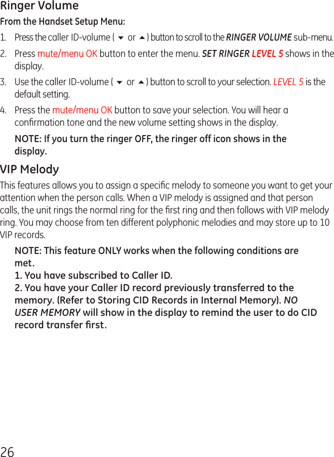 26Ringer VolumeFrom the Handset Setup Menu: 1. Press the caller ID-volume ( 6 or 5) button to scroll to the RINGER VOLUME sub-menu.2.  Press mute/menu OK button to enter the menu. SET RINGER LEVEL 5 shows in the display.3.  Use the caller ID-volume ( 6 or 5) button to scroll to your selection. LEVEL 5 is the default setting.4.  Press the mute/menu OK button to save your selection. You will hear a conﬁrmation tone and the new volume setting shows in the display.NOTE: If you turn the ringer OFF, the ringer off icon shows in the display.VIP MelodyThis features allows you to assign a speciﬁc melody to someone you want to get your attention when the person calls. When a VIP melody is assigned and that person calls, the unit rings the normal ring for the ﬁrst ring and then follows with VIP melody ring. You may choose from ten different polyphonic melodies and may store up to 10 VIP records.NOTE: This feature ONLY works when the following conditions are met.1. You have subscribed to Caller ID.2. You have your Caller ID record previously transferred to the memory. (Refer to Storing CID Records in Internal Memory). NO USER MEMORY will show in the display to remind the user to do CID record transfer ﬁrst.