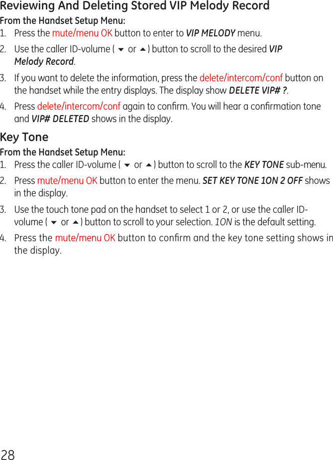 28Reviewing And Deleting Stored VIP Melody RecordFrom the Handset Setup Menu: 1.   Press the mute/menu OK button to enter to VIP MELODY menu.2.  Use the caller ID-volume ( 6 or 5) button to scroll to the desired VIP Melody Record.3.   If you want to delete the information, press the delete/intercom/conf button on the handset while the entry displays. The display show DELETE VIP# ?.4.   Press delete/intercom/conf again to conﬁrm. You will hear a conﬁrmation tone and VIP# DELETED shows in the display.Key ToneFrom the Handset Setup Menu: 1.  Press the caller ID-volume ( 6 or 5) button to scroll to the KEY TONE sub-menu.2.  Press mute/menu OK button to enter the menu. SET KEY TONE 1ON 2 OFF shows in the display.3.  Use the touch tone pad on the handset to select 1 or 2, or use the caller ID-volume ( 6 or 5) button to scroll to your selection. 1ON is the default setting.4.  Press the mute/menu OK button to conﬁrm and the key tone setting shows in the display.